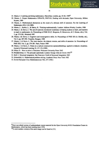 36
21. Mason, J.: Learning and doing mathematics, Macmillan, London, pp. 25-26, 19899
22. Mason, J.: Project Mathematics UPDATE, PM75ID, Dealing with decimals, Open University, Milton
Keynes, 1989
23. Mason, J.: Mathematical abstraction as the result of a delicate shift of attention. For the Learning of
Mathematics 9(2),2-8 (1989)
24. Mason, J. , Burton, L., & Stacey, K.: Thinking mathematically. London: Addison Wesley, London, 1984
25. Mason, J. & Davis, J.: The use of explicitly introduced vocabulary in helping students to learn, and teachers
to teach in mathematics. In: Proceedings of PME XI (C. Bergeron, N. Herscovics, & C. Kieran, eds.), Vol.
3, pp. 275-281, Montreal 1987
26. Mason, J.& Davis, J.: Cognitive and metacognitive shifts. In: Proceedings of PME XII (A. Borb4s, ed.),
Vol. 2, pp. 487-494. Vezprem, Hungary 1988
27. Mason, J. & Davis, J.: The inner teacher, the didactic tension, and shifts of attention. In: Proceedings of
PME XIII, Vol. 2, pp. 274-281. Paris, France 1989
28. Mason, J. & Davis, J.: Notes on a radical constructivist epistemethodology applied to didactic situations.
Journal of Structural Learning 10, 157-176 (1989)
29. P61ya, G.: How to solve it. Princeton: Princeton University Press 1945
30. Rhadakrishnar, S.: The principle upanishads. London: George Allen & Unwin 195310
31. Rolf,l.: Structural integration. San Francisco: Guild of Structural Integration 1963
32. Schoenfeld, A.: Mathematical problem solving. Academic Press: New York 1985
33. Soviet Olympiad. Crux Mathematicorum 7(8),237 (1981)
ｾｨｩｳ＠ is an edited version of undergraduate course material for the Open University M101 Foundation Course in
Mathematics, which has been running since 1978.
lOA more modern version of the same image can be found in [111.
 