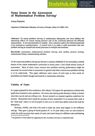 Some Issues in the Assessment
of Mathematical Problem Solving!
Jeremy Kilpatrick
Department of Mathematics Education, University of Georgia, Athens, GA 30602, USA
Abstract: To assess problem solving in mathematics adequately one must address the
narrowing effects of current testing practice and of the continued pressure for efficient
measurement. A new psychometrics is needed. Also, solutions need to be communicated and
to be assessed as communication. A central issue is to make a valid assessment that sees
problem solving as situated and mental processes as multiple and nonlinear.
Keywords: assessment, mathematical problem solving. task validity, process scoring,
measurement theory, communicating solutions
To the extent that problem solving has become a common shibboleth if not necessarily a central
feature of the school mathematics curriculum in recent years, it has raised serious issues of
assessment. Most of these issues concern how problem-solving performance might be
measured, but several relate to assessment in general and others concern how problem solving
is to be understood. This paper addresses some issues of each type as they touch on
possibilities for further thought and research in mathematics education.
Validity of Tasks
In a paper prepared for this conference, John Mason [10] argues for spontaneous evidence that
pupils have learned to solve problems. He claims that asking pupils directly is likely to distort
what they can do and are willing to do. Recent research on situated cognition underlines his
concern. Researchers have raised the question of how reasonable it is to assume that a task is
the "same task" when it is set for pupils to solve as it is when they define and set the task for
themselves.
Newman, Griffin, and Cole [14] tried to make the same task happen in two different
settings. They gave a group of fourth graders (9- to 1O-year-olds) a one-on-one tutorial in
which the child was given four stacks of cards, each stack being of a different color and bearing
1I am grateful to Vema Adams for suggesting the idea of problem solving as a composition task.
 