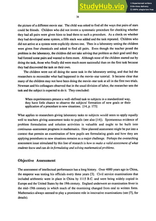 38
the picture of a different movie star. The child was asked to find all the ways that pairs of stars
could be friends. Children who did not invent a systematic procedure for checking whether
they had all pairs were given hints to lead them to such a procedure. As a check on whether
they had developed some system, a fifth stack was added and the task repeated. Children who
did not arrive at a system were explicitly shown one. Then in a laboratory setting the children
were given four chemicals and asked to find all pairs. Even though the teacher posed the
problem in the laboratory, the children did not take solving that problem as their goal until they
had formed some pairs and wanted to form more. Although none of the children started out by
doing the task, those who finally did were much more successful than on the first task because
they had discovered the task on their own.
The children were not all doing the same task in the laboratory setting, and that led the
researchers to reconsider what had happened in the movie-star tutorial. It became clear that
many of the children may not have been doing the movie-star task at all in the first two trials.
Newman and his colleagues observed that in the usual division of labor, the researcher sets the
task and the subject is expected to do it. They concluded:
When experimenters present a well-defined task to subjects in a standardized way,
they have little chance to observe the subjects' formation of new goals or their
application of a procedure to new situations. [14, p. 173]
What applies to researchers giving laboratory tasks to subjects would seem to apply equally
well to teachers giving assessment tasks to pupils (see also [14]). Spontaneous evidence of
problem formulation and solution activities is valuable and ought to be built into
continuous-assessment programs in mathematics. How planned assessment might be put into a
context that permits an examination of how pupils are formulating goals and how they are
applying procedures to new situations remains as a major challenge. Perhaps the overarching
assessment issue stimulated by this line of research is how to make a valid assessment 0/what
students know and can do in/ormulating and solving mathematicalproblems.
Objective Assessment
The assessment of intellectual performance has a long history. Over 4000 years ago in China,
the emperor was testing his officials every three years [3]. Civil service examinations that
included arithmetic were in place in China by 1115 B.C. and were being widely copied in
Europe and the United States by the 19th century. England underwent an examination fever in
the mid-19th century in which much of the examining changed from oral to written form.
Mathematics always seemed to playa prominent role in innovative examinations (see [7], for
details).
 