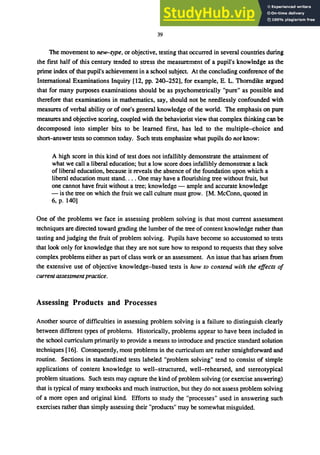 39
The movement to new-type, or objective, testing that occurred in several countries during
the ftrst half of this century tended to stress the measurement of a pupil's knowledge as the
prime index of that pupil's achievement in a school subject. At the concluding conference of the
International Examinations Inquiry [12, pp. 240-252], for example, E. L. Thorndike argued
that for many purposes examinations should be as psychometrically "pure" as possible and
therefore that examinations in mathematics, say, should not be needlessly confounded with
measures of verbal ability or of one's general knowledge of the world. The emphasis on pure
measures and objective scoring, coupled with the behaviorist view that complex thinking can be
decomposed into simpler bits to be learned ftrst, has led to the multiple-choice and
short-answer tests so common today. Such tests emphasize what pupils do not know:
A high score in this kind of test does not infallibly demonstrate the attainment of
what we call a liberal education; but a low score does infallibly demonstrate a lack
of liberal education, because it reveals the absence of the foundation upon which a
liberal education must stand.... One may have a flourishing tree without fruit, but
one cannot have fruit without a tree; knowledge - ample and accurate knowledge
- is the tree on which the fruit we call culture must grow. [M. McConn, quoted in
6, p. 140]
One of the problems we face in assessing problem solving is that most current assessment
techniques are directed toward grading the lumber of the tree of content knowledge rather than
tasting and judging the fruit of problem solving. Pupils have become so accustomed to tests
that look only for knowledge that they are not sure how to respond to requests that they solve
complex problems either as part of class work or an assessment. An issue that has arisen from
the extensive use of objective knowledge-based tests is how to contend with the effects of
current assessmentpractice.
Assessing Products and Processes
Another source of difftculties in assessing problem solving is a failure to distinguish clearly
between different types of problems. Historically, problems appear to have been included in
the school curriculum primarily to provide a means to introduce and practice standard solution
techniques [16]. Consequently, most problems in the curriculum are rather straightforward and
routine. Sections in standardized tests labeled "problem solving" tend to consist of simple
applications of content knowledge to well-structured, well-rehearsed, and stereotypical
problem situations. Such tests may capture the kind of problem solving (or exercise answering)
that is typical of many textbooks and much instruction, but they do not assess problem solving
of a more open and original kind. Efforts to study the "processes" used in answering such
exercises rather than simply assessing their "products" may be somewhat misguided.
 