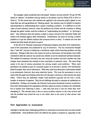 40
For example, some researchers have developed "analytic scoring schemes" [9, pp. 63--64]
based on "phases" of problem solving similar to the phases used by Polya [15] in How to
Solve It. To the extent that such schemes are applied to the processes pupils appear to use
when they are solving problems by "thinking aloud," the schemes may be helpful to teachers
and researchers in understanding how a pupil is tackling a problem. It is difficult to see the
value of such schemes, however, when the problems are routine and the evaluator is sifting
through the pupils' written work for evidence of "understanding the problem," or "devising a
plan." Any inference about the process a pupil is using is bound to be somewhat shaky and
needs to be checked against other information. Furthermore, the point of solving a routine
problem is to get the official solution that everyone knows is there. It matters not how that
solution has been found; the point is to get it.
In the first U.S. National Assessment of Education Progress that dealt with mathematics,
some of the assessment was conducted by way of interviews. The test constructors thought
that a "real-life" exercise in balancing a checkbook might yield interesting problem-solving
processes. Perhaps it did, but in the context of such an assessment, all that people were really
interested in after the exercise was scored was whether or not the checkbook had been balanced.
The number of examinees who did it one way versus the number who did it another way may
intrigue some researcher but seemed to have essentially no practical value. The same thing
seems to be true of various procedures for solving simple word problems. When such
procedures are studied as part of a research project or to provide a teacher with information
about his pupils, they can be informative. When they yield only descriptive information related
to an assessment, however, they seem relatively barren. The issue for assessment is not so
much what the pupil was thinking while she or he devised a solution as what solution the pupil
offers. Unless they are rephrased, simple word problems typically ask for only a word,
number, or sentence in response. They do not challenge the pupil to compose an explanation or
justification. Perhaps, for example, the National Assessment checkbook exercise would have
been more illuminating if the respondents had been asked not merely to balance the checkbook
but to explain how balancing is done - after they had done it and not while they were
attempting it. The relevant issue is how to assess problem solution in the sense of how and
why the problem was solved the way it was rather than in the sense of what answer was
obtained.
New Approaches to Assessment
Attempts to include more challenging problems in assessment instruments have run into several
complications. Such problems tend to be difficult for pupils to respond to, especially in the
 