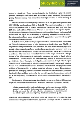 41
context of a timed test. Unless previous instruction has familiarized pupils with similar
problems, they may not know how to begin or what sort of answer is expected. The process of
grading their answers may yield scores whose meaning is uncertain or whose reliability is
shaky.
The California Assessment Program [2] tried out a set of five open-ended questions in its
1987-1988 Survey of Academic Skills at Grade 12. The questions turned out to be rather
difficult: the responses rated as showing "demonstrated competence" were never more than
20% of the total, and from 50% to almost 70% were no response or an "inadequate" response.
The Mathematics Assessment Advisory Committee conjectured that the poor performance had
resulted from the pupils' lack of experience in expressing mathematical ideas in writing.
Several generations of short answer testing in the U.S. appear to have taken their toll on pupils'
facility with open-ended questions.
In the Netherlands, the Hewet Project [8] appears to have had relatively more success than
the California Assessment Project in using alternatives to timed written tests. The Hewet
Project tried a variety of alternatives. One consisted of two-stage tasks in which the pupils took
a timed written test consisting of open-ended and essay questions, the responses were scored,
and the pupils had the opportunity to retake the test at home over several weeks to obtain a
second score. Other alternatives consisted of take-home tasks, essays, and oral tests. Perhaps
because of the different pattern of mathematics instruction and testing in Dutch schools
compared with California schools, but even more likely because of the special instruction
provided in the Hewet Project, the level of performance was relatively high. The 28 pupils
(from 2 teachers) participating in an internal examination earned scores that averaged from 6 to
8 out of 10 on a timed written test, a take-home task, and an oral test. The project did not let
problems of intersubjectivity in grading control the selection of tasks. The criteria, or
principles, for developing alternative assessment tasks were that the tasks should (a) improve
learning, (b) allow candidates to show what they know, (c) operationalize curriculum goals, (d)
not be selected primarily to allow objective scoring, and (e) fit into usual school practice [8, p.
183].
The demand for objective scoring and high reliability are part of the fetish of efficiency that
shapes and directs much assessment today. As Norman Frederiksen [4] observed, however,
efficient tests tend to drive out less efficient tests, leaving many important abilities
untested - and untaught. An important task for educators and psychologists is to
develop instruments that will better reflect the whole domain of educational goals
and to fmd ways to use them in improving the educational process. (p.201)
In a call for "useful assessment," Wolf, Bixby, Glenn, and Gardner [17, p. 35] argue that such
assessment should (a) be multidimensional, (b) capture knowledge and skill as exercised in
 