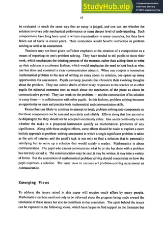 43
be evaluated in much the same way that an essay is judged, and one can see whether the
solution involves only mechanical performance or some deeper level of understanding. Such
compositions have long been used in written examinations in many countries, but they have
fallen out of favor in recent years. Their restoration would benefit instruction in problem
solving as well as its assessment.
Teachers may not have given sufficient emphasis to the creation of a composition as a
means of reporting on one's problem solving. They have tended to tell pupils to show their
work, which emphasizes the thinking process of the moment, rather than asking them to write
up their solution in a coherent fashion, which would emphasize the need to look back at what
one has done and construct a clear communication about it. When one couples a nonroutine
mathematical problem to the task of writing an ･ｳｾ｡ｹ＠ about its solution, one opens up many
opportunities for assessment. Pupils can keep journals that chronicle their evolving thoughts
about the problem. They can submit drafts of their essay responses to the teacher or to other
pupils for editorial comment (not so much about the mechanics of the prose as about its
communicative power). They can work on the problem - and the construction of its solution
in essay form - in collaboration with other pupils. In this fashion, problem solving becomes
an opportunity to learn and practice both mathematical and communication skills.
Researchers are likely to continue to attempt to break problem solving into components so
that those components can be assessed separately and reliably. Efforts along that line are not to
be disparaged, but they should not be accepted uncritically either. One needs continually to ask
whether the tasks in a proposed instrument qualify as mathematical problems of any
significance. Along with these analytic efforts, some efforts should be made to explore a more
holistic approach to problem-solving assessment in which a single significant problem is taken
as the unit of interest and the pupil's task is not only to find a solution that is personally
satisfying but to write up a solution that would satisfy a reader. Mathematics is about
communication. The pupil who cannot communicate what he or she has done with a problem
has not truly solved it. The communication may be oral, it may be written, it may take a variety
of forms. But the assessment of mathematical problem solving should concentrate on how the
pupil expresses a solution. The issue: how to reconstruct problem-solving assessment as
communication.
Emerging Views
To address the issues raised in this paper will require much effort by many people.
Mathematics teachers need not only to be informed about the progress being made toward the
resolution of these issues but also to contribute to that resolution. The spirit behind the issues
can be captured in the following views, which have begun to find support in the literature but
 