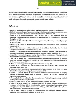 44
are not widely enough known and understood today in the mathematics education community:
Mind is both multiple and nonlinear. Cognition is situated both socially and culturally. A
task to assess pupils' cognition is an activity situated in a context. Consequently, assessment
needs to be multi-faceted, developmental, context-sensitive, and holistic.
References
1. Bereiter, C., & Scardarnalia, M.:The psychology of written composition. Hillsdale, NI: Erlbaum 1987
2. California Assessment Program:A question of thinking: A flTst look at students' performance on open-ended
questions in mathematics. Sacramento: California State Department of Education 1989
3. DuBois, P. H.: A test-dominated society: China, 1115 B.C.--1905 A.D. In: Proceedings of the 1964
Invitational Conference on Testing Problems (C. W. Harris, ed.), pp. 3-11. Princeton, NI: Educational
Testing Service 1965
4. Frederiksen, N.: The real test bias: Influences of testing on teaching and learning. American Psychologist,
39, 193-202 (1984)
5. Haertel, E. H., & Wiley, D. E.: Representations of ability structures: Implications for testing. Unpublished
manuscript 1991
6. Kandel, I. L.: Examinations and their substitutes in the United States (Bulletin No. 28). New York:
Carnegie Foundation for the Advancement ofTeaching 1936
7. Kilpatrick, I.: The chain and the arrow: From the history of mathematics assessment. Paper presented at the
ICMI Study on Assessment in Mathematics Education and Its Effects, Calonge, Spain, April 1991.
8. Lange, I. de.: Mathematics, insight and meaning. Utrecht: Rijksuniversiteit Utrecht, Vakgroep Onderzoek
Wiskunde Onderwijs en Onderwijscomputercentrum 1987
9. Lester, F. K., Ir. & Kroll, D. L.: Assessing student growth in mathematical problem solving. In Assessing
higher order thinking in mathematics (G. Kulm, ed.), pp. 53-70. Washington, DC: American Association for
the Advancement of Science 1990
10. Mason, I.: Researching problem solving from the inside (In this volume), 1991
11. Mislevy, R. I.: Foundations of a new test theory (Report No. RR-89-52-0NR). Princeton, NI:
Educational Testing Service 1989
12. Monroe, P. (Ed.): Conference on examinations (Dinard, France, September 16-19, 1938). New York:
Columbia University, Teachers College, Bureau of Publications 1939
13. Newman, D., Griffin, P., & Cole, M.: Social constraints in laboratory and classroom tasks. In: Everyday
cognition: Its development in social contex (B. Rogoff & I. Lave, eds.), pp. 172-193. Cambridge, MA:
Harvard University Press 1984
14. Newman, D., Griffin, P., & Cole, M.: The construction zone: Working for cognitive change in school.
Cambridge: Cambridge University Press 1989
15. Polya, G.: How to solve it (2nd ed.). Princeton, NI: Princeton University Press 1945
16. Stanic, G. M. A., & Kilpatrick, 1.: Historical perspectives on problem solving in the mathematics
curriculum. In R. I. Charles & E. A. Silver (Eds.), The teaching and assessing of mathematical problem
solving (Research Agenda for Mathematics Education, Vol. 3, pp. 1-22. Hillsdale, NI: Erlbaum; Reston,
VA: National Council of Teachers of Mathematics 1988
17. Wolf, D., Bixby, I., Glenn, I., & Gardner, H.: To use their minds well: Investigating new forms of student
assessment. Review of Research in Education, 17,31-74 (1991)
 