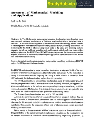 Assessment of Mathematical Modelling
and Applications
Henk van der Kooij
OW&OC. Tiberdreef 4.3561 GG Utrecht, The Netherlands
Abstract: In The Netherlands mathematics education is changing from learning about
structures and mechanic manipulation of formulas into learning how to formulate, how to
structure. The so called realistic approach to mathematics education is strongly process oriented
in stead of product oriented.Students (and teachers) are active in (re)inventing mathematics for
themselves.ln this kind of education important skills to be tested are: choosing suitable
strategies for solving problems, modelling real problems and critical analyzing given models
and given solutions. The HEWET and HAWEX-project have shown that there are appropriate
ways for assessment of mathematical modelling and applications, even in time restricted written
tests (like the final examination).
Keywords: realistic mathematics education, mathematical modelling, applications, HEWET
project, HAWEX project, final examination
The HEWET-project resulted in a new curriculum for the upper grades (age 16-18) of the pre-
university level of secondary education in The Netherlands: mathematics-A. The curriculum is
aiming at those students who are preparing for a study in social sciences at university. Since
1987 nationwide the final examinations are based on this curriculum.
The HAWEX-project led to new curricula (mathematics-A and -B) for the upper grades of
Havo (higher general education, a middle level of Dutch secondary education, see Appendix 1).
Mathematics-B is aiming at the students who are preparing for any technical study in higher
vocational education. Mathematics-A is aiming at those students who are preparing for any
social study, but also at those students who go to work after finishing school.
The first experimental examinations were held in 1989 and 1990.
Although the curricula are different because of the different groups of students they are
aiming at, all three of them are based on the same idea: the realistic approach of mathematics
education. In this approach modelling, applications and problem solving are very important
ingredients. Consequently the assessment of this kind of education must contain aspects of
modelling and applications.
Before turning to the assessment we will first look at some aspects of the education itself.
The general ideas of the realistic approach of mathematics education and the consequences for
the HEWET mathematics-A curriculum are described extensively, respectively by Treffers [3]
 
