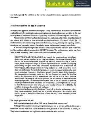 46
and De Lange [2]. We will look at the way the ideas of the realistic approach work out in the
classroom.
Mathematization in the Classroom
In the realistic approach mathematization plays a very imponant role. Real world problems are
explored intuitively, resulting in mathematizing that real situation.Imponant activities in this pan
of the process of mathematization are: Organizing, structuring, schematizing and visualizing.
As soon as the problem has been transformed to a mathematical problem it can be attacked
and treated with (more or less advanced) mathematical tools. Keywords of this pan of
mathematization are: representing relations in formulas, proving, refining and adjusting models,
combining and integrating models, formulating a new mathematical concept, generalizing.
A beautiful example of a problem that asks for a number of these activities from students is
the 'Rat-problem', taken from one of the HEWET-booklets. The problem stans with a text from
'Rats', a book written by a well known Dutch novelist Maarten 't Han:
GROWTH OF RAT POPULAnONS. As regards the progeny of one pair of rats
during one year the numbers given vary considerably. In the next chapter I shall
discuss the scanty information supplied by research into the fenility of rats in
nature, but at this point it might be interesting to estimate the number of offspring
produced by one pair under ideal conditions. My estimate will be based on the
following data. The average number of young produced at a binh is six; three out of
those six are females. The period of gestation is twenty one days; lactation also lasts
twenty one days. However, a female may already conceive again during lactation,
she may even conceive again on the very day she dropped her young. To simplify
matters, let the number of days between one litter and the next be fony. If then a
female drops six young on the first of january, she will be able to produce another
six fony days later. The females from the first litter of six will be able to produce
offsprings themselves after a hundred and twenty days. Assuming there will always
be three females in every litter of six, the total number of rats will be 1808 by the
next first ofjanuary, the original pair included.
This number is of course entire fictitious. There will be deaths; mothers may reject
their young; sometimes females are not in heat for a long time. Nevenheless, this
number gives us some idea of the host of rats that may come into being in one
single year.
The simple question on this text:
Is the conclusion that there will be 1808 rats at the end ofthe year correct?
Although the question is simple, the problem turns out to be very difficult.Given as a
homework task no more than 5 or 6 students out of a group of 30 are successful in solving it.
They have to demonstrate and explain their solutions to the other students.
 