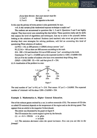 52
ifyou have thrown: then your answermust be:
1,2 or 3 the truth
4, 5 or 6 the opposite to the truth
In this case the privacy ofevery person is also guaranteed, he says.
»5. Is this variant ofthe randomized response technique a useful one?
The students are accustomed to questions like 1,2 and 4. Questions 3 and 5 are highly
original. They have never seen something like that before. These questions really ask for skills
that surpass the level of algorithms and techniques. Just try to solve it for yourself, before
looking at the solutions of students! Students (and teachers) who never are given room to
develop their own strategies for solving problems, will fail on answering this kind of
questioning.Three solutions of students:
(a) P(5) = 116, so 200 persons (=1200/6) always answer "yes".
P(I,2,3,4) = 4/6 so there are 800 answers according to the truth.
416 - 200 = 216 and therefore 216 out of 800 answer "yes", according to the truth.
Conclusion: P ("yes") = 216/800 and so the expected number is 1200 x 216/800=324.
(b) Let X be the number of students who have ever.committed shop-lifting, then:
(5/6)X + (116)(1200 - X) = 416 and that gives X = 324.
(c) A visualisation of the problem in a tree:
1200
ＱＮＲｾ＠
800 200 200
yeV'.no Iyes lno
m 200 200
Figure 7
The total number of "yes" is 416, so ? = 216. That means P("yes") = 216/800. The expected
number of 'criminals' will be about 1200 x 216/800 = 324.
Example 2. Mathematics-A, Higher General Education.
One of the exhaust gasses emitted by a car, is carbon-monoxide (CO). The amount of CO (the
so called CO emission) depends on the temperature of the engine and on the driving speed. That
appears from an article in the magazine Verkeerskunde.
The article was illustrated by the graph on figure 8:
The CO emission for a wann engine is given by the formula:
(1) e = 4.4 + 196.0/v e in g/km
v in km/h
»1 The emission decreases when the speed increases. How can you see this in the
formula?
 