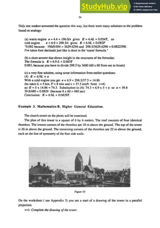 54
Only one student answered the question this way, but there were many solutions to the problem
based on analogy:
(a) wann engine e =4.4 + 196.0/v gives E =4.4L + 0.054T, so
cold engine e =6.9 + 298.5/v gives E =6.9L + 0.082T
"0.082 because 196/0.054 = 3629.6296 and 298.5/3629.6296 = 0.0822398.
I've taken four decimals just like is done in the 'wann' fonnula."
(b) a short answer that shows insight in the structures of the fonnulas:
The fonnula is E = 6.9 L +0.083T
0.083, because you have to divide 298.5 by 3600 (60 x 60 from sec to hours)
(c) a very fine solution, using some information from earlier questions:
(4) E = 6.9L + x
With a cold engine you get e = 6.9 + 298.5/37.5 = 14.86
(he takes L = 5 km, T = 8 min and v = 37.5 km/h from »4)
so: E = 5 x 14.86 = 74.3. Substitution in (4): 74.3 = 6.9 x 5 + x so x = 39.8
39.8/480 = 0.0829 (because 8 x 60 = 480 sec)
Conclusion: E = 6.9L + 0.0829T.
Example 3. Mathematics-B, Higher General Education.
The church tower on the photo will be examined.
The plan of this tower is a square of 6 by 6 meters. The roof consists of four identical
rhombus. The lowest corners of the rhombus are 18 m above the ground. The top of the tower
is 26 m above the ground. The remaining corners of the rhombus are 22 m above the ground,
each on the line of symmetry of the four side walls.
Figure 10
On the worksheet ( see Appendix 3) you see a start of a drawing of the tower in a parallel
projection.
»1. Complete the drawing o/the tower.
 