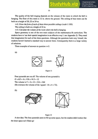 55
The quality of the bell ringing depends on the volume of the room in which the bell is
hanging. The floor of this room is 12 m. above the ground. The ceiling of that room can be
built on a height of 20, 22 or 24 m.
»2. Draw theform ofeach ofthese three possible ceilings (scale 1:100).
The ceiling is built on a height of 22 m.
»3. Calculate the volume ofthe room where the bell is hanging.
Space geometry is one of the two main subjects of the mathematics-B curriculum. The
students have to 'use their spatial imagination in an effective way' ( see Appendix 2). They need
that imagination for each of the three questions. Although the questions look very 'closed', the
students haven't learned a standard way to answer them. Consequently there is a large variety
of solutions.
Three examples of answers to question »3:
(a)
skelch, n
Ｔｾ＠
Figure 11
Four pyramids are cut off. The volume of one pyramid is
G x h/3 = 4 x ...J18 x ...J4.5 = 12
The volume is V =4 x 12 + 216 =264
(He oversees the volume of the 'square': 18 x 4 = 72).
(b)
4
Figure 12
A nice idea: The four pyramids seem to fill up some space, but the student didn't notice that
the inner space isn't filled up!
 