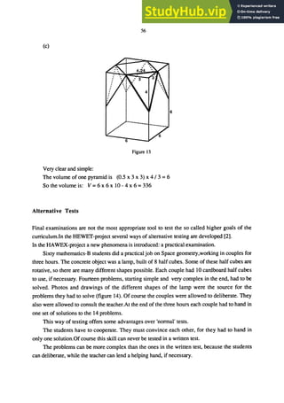 56
(c)
Figure 13
Very clear and simple:
The volume of one pyramid is (0.5 x 3 x 3) x 4/3 = 6
So the volume is: V = 6 x 6 x 10 - 4 x 6 = 336
Alternative Tests
Final examinations are not the most appropriate tool to test the so called higher goals of the
curriculum.In the HEWET-project several ways of alternative testing are developed [2].
In the HAWEX-project a new phenomena is introduced: a practical examination.
Sixty mathematics-B students did a practical job on Space geometry,working in couples for
three hours. The concrete object was a lamp, built of 8 half cubes. Some of these half cubes are
rotative, so there are many different shapes possible. Each couple had 10 cardboard half cubes
to use, if necessary. Fourteen problems, starting simple and very complex in the end, had to be
solved. Photos and drawings of the different shapes of the lamp were the source for the
problems they had to solve (figure 14). Of course the couples were allowed to deliberate. They
also were allowed to consult the teacher.At the end of the three hours each couple had to hand in
one set of solutions to the 14 problems.
This way of testing offers some advantages over 'normal' tests.
The students have to cooperate. They must convince each other, for they had to hand in
only one solution.Of course this skill can never be tested in a written test.
The problems can be more complex than the ones in the written test, because the students
can deliberate, while the teacher can lend a helping hand, if necessary.
 
