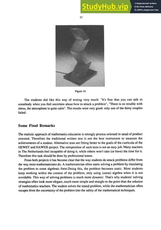 57
Figure 14
The students did like this way of testing very much: "It's fine that you can talk to
somebody when you feel uncertain about how to attack a problem", "There is no trouble with
stress, the atmosphere is quite calm". The results were very good: only one of the thirty couples
failed.
Some Final Remarks
The realistic approach of mathematics education is strongly process oriented in stead of product
oriented. Therefore the traditional written test is not the best instrument to measure the
achievements of a student. Alternative tests are fitting better to the goals of the curricula of the
HEWET and HAWEX-project. The composition of such tests is not an easy job. Many teachers
in The Netherlands feel incapable of doing it, while others won't take (or have) the time for it.
Therefore this task should be done by professional teams.
From both projects it has become clear that the way students do attack problems differ from
the way most mathematicians do. A mathematician often starts solving a problem by translating
the problem to some algebraic form.Doing this, the problem becomes static. Most students
keep working within the context of the problem, only using (some) algebra when it is not
avoidable. This way of solving problems is much more dynamic. That's why students' solving
strategies often look more elegant, much more simple and straight to the point than the solution
of mathematics teachers. The student solves the stated problem, while the mathematician often
escapes from the uncertainty of the problem into the safety of the mathematical techniques.
 