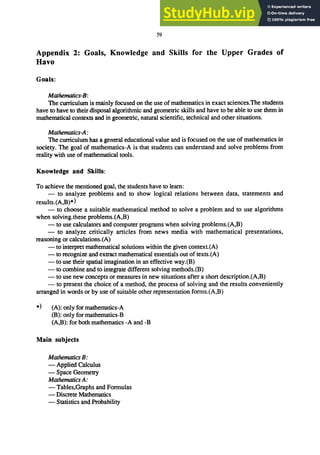 59
Appendix 2: Goals, Knowledge and Skills for the Upper Grades of
Havo
Goals:
Mathematics-B:
The curriculum is mainly focused on the use of mathematics in exact sciences.The students
have to have to their disposal algorithmic and geometric skills and have to be able to use them in
mathematical contexts and in geometric, natural scientific, technical and other situations.
Mathematics-A:
The curriculum has a general educational value and is focused on the use of mathematics in
society. The goal of mathematics-A is that students can understand and solve problems from
reality with use of mathematical tools.
Knowledge and Skills:
To achieve the mentioned goal, the students have to learn:
- to analyze problems and to show logical relations between data, statements and
results.(A,B)*)
- to choose a suitable mathematical method to solve a problem and to use algorithms
when solving.these problems.(A,B)
- to use calculators and computer programs when solving problems.(A,B)
- to analyze critically articles from news media with mathematical presentations,
reasoning or calculations.(A)
- to interpret mathematical solutions within the given context.(A)
- to recognize and extract mathematical essentials out of texts.(A)
- to use their spatial imagination in an effective way.(B)
- to combine and to integrate different solving methods.{B)
- to use new concepts or measures in new situations after a short description.{A,B)
- to present the choice of a method, the process of solving and the results conveniently
arranged in words or by use of suitable other representation fonns.{A,B)
*) (A): only for mathematics-A
(B): only for mathematics-B
(A,B): for both mathematics -A and-B
Main subjects
Mathematics B:
- Applied Calculus
- Space Geometry
Mathematics A:
- Tables,Graphs and Fonnulas
- Discrete Mathematics
- Statistics and Probability
 
