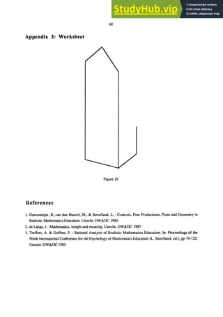 60
Appendix 3: Worksheet
Figure 16
References
1. Gravemeijer, K.,van den Heuvel, M., & Streefland, L. : Contexts, Free Productions, Tests and Geometry in
Realistic Mathematics Education. Utrecht: OW&OC 1990.
2. de Lange, J. :Mathematics, insight and meaning. Utrecht: OW&OC 1987
3. Treffers, A. & Goffree, F. : Rational Analysis of Realistic Mathematics Education. In: Proceedings of the
Ninth International Conference for the Psychology of Mathematics Education (L. Streefland, ed.), pp 79-122.
Utrecht: OW&OC 1985
 