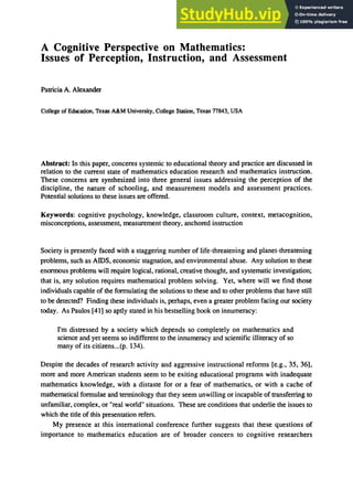 A Cognitive Perspective on Mathematics:
Issues of Perception, Instruction, and Assessment
Patricia A. Alexander
College of Education, Texas A&M University, College Station, Texas 77843, USA
Abstract: In this paper, concerns systemic to educational theory and practice are discussed in
relation to the current state of mathematics education research and mathematics instruction.
These concerns are synthesized into three general issues addressing the perception of the
discipline, the nature of schooling, and measurement models and assessment practices.
Potential solutions to these issues are offered.
Keywords: cognitive psychology, knowledge, classroom culture, context, metacognition,
misconceptions, assessment, measurement theory, anchored instruction
Society is presently faced with a staggering number of life-threatening and planet-threatening
problems, such as AIDS, economic stagnation, and environmental abuse. Any solution to these
enormous problems will require logical, rational, creative thought, and systematic investigation;
that is, any solution requires mathematical problem solving. Yet, where will we find those
individuals capable of the formulating the solutions to these and to other problems that have still
to be detected? Finding these individuals is, perhaps, even a greater problem facing our society
today. As Paulos [41] so aptly stated in his bestselling book on innumeracy:
I'm distressed by a society which depends so completely on mathematics and
science and yet seems so indifferent to the innumeracy and scientific illiteracy of so
many of its citizens...(p. 134).
Despite the decades of research activity and aggressive instructional reforms [e.g., 35, 36],
more and more American students seem to be exiting educational programs with inadequate
mathematics knowledge, with a distaste for or a fear of mathematics, or with a cache of
mathematical formulae and terminology that they seem unwilling or incapable of transferring to
unfamiliar, complex, or "real world" situations. These are conditions that underlie the issues to
which the title of this presentation refers.
My presence at this international conference further suggests that these questions of
importance to mathematics education are of broader concern to cognitive researchers
 