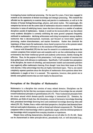 62
investigating human intellectual processing. For the past five years, I have been engaged in
research on the interaction of domain knowledge and strategic processing. This research has
afforded me the opportunity to examine theory and practice in mathematics, as well as in the
domains of human biology/immunology, physics, and social studies. Not surprisingly, this
enterprise has led me to see the current state of mathematics education research and mathematics
instruction in terms of underlying issues; issues that have relevance to a number of academic
disciplines outside of mathematics. Indeed, it would not be inconceivable to say that almost
every academic discipline is currently exhibiting the same general symptoms frequently
attributed to mathematics: declining achievement and rising incompetence among students,
instruction that is decontextualized, routinized, and focused on lower-order cognitive
processing, student disenchantment, and teacher frustration. Rather than diminish the
importance of these issues for mathematics, these shared symptoms hint at the systemic nature
of the affliction, a point I will return to in the conclusion of this presentation.
I concur with Schoenfeld [59] that the issue for research is to understand and abstract the
common symptoms from isolated cases and examples and to use that understanding to create
environments that foster intellectual growth and academic achievement, thereby treating the
affliction. Thus, for the purpose of this presentation, I will merge a number of concerns into
three global issues with relevance to mathematics. Specifically, I will consider how perceptions
of the discipline, the nature of schooling, and measurement models and assessment practices
may negatively affect mathematics learning. Even though I treat these three issues as if they
were discrete, I fully acknowledge that they are highly interrelated topics. That is, one cannot
completely separate questions about the discipline of mathematics from questions about how
mathematics is taught or how it is assessed. The separation, however, does permit me to
identify some global concems that can more readily be discussed here.
Perceptions of the Discipline of Mathematics
Mathematics is a discipline that consists of many related domains. Disciplines can be
distinguished by the fact that they encompass extensive bodies of knowledge that are oriented
toward fundamental principles or generalizations [45, 67]. These fundamental principles form
the cruxes around which domain-specific knowledge is internalized [2]. Domains, by
definition, are fields of study that, like disciplines, consist of declarative knowledge (knowing
that), procedural knowledge (knowing how) and conditional knowledge (knowing when and
where) [39, 55]. Further, from a within-individual perspective, disciplines (and domains) have
both tacit and explicit dimensions, as well as formal and informal components [4]. The formal
component refers to that knowledge which is specifically taught, while the informal pertains to
that knowledge which is acquired from everyday situations or experiences.
Despite these unifying characteristics, disciplines are not all alike [2, 23, 52, 64]. Some
can be characterized as rather principle-driven, procedurally-rich, or well-structured (e.g.,
 