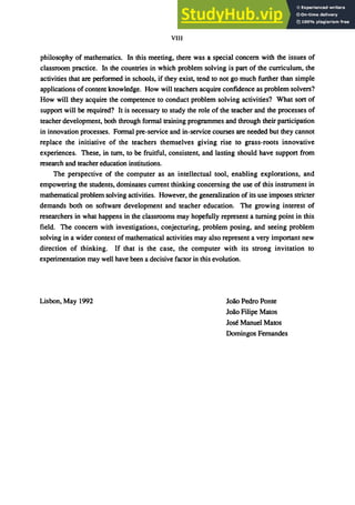 VIII
philosophy of mathematics. In this meeting, there was a special concern with the issues of
classroom practice. In the countries in which problem solving is part of the curriculum, the
activities that are performed in schools, if they exist, tend to not go much further than simple
applications of content knowledge. How will teachers acquire confidence as problem solvers?
How will they acquire the competence to conduct problem solving activities? What sort of
support will be required? It is necessary to study the role of the teacher and the processes of
teacher development, both through formal training programmes and through their participation
in innovation processes. Formal pre-service and in-service courses are needed but they cannot
replace the initiative of the teachers themselves giving rise to grass-roots innovative
experiences. These, in tum, to be fruitful, consistent, and lasting should have support from
research and teacher education institutions.
The perspective of the computer as an intellectual tool, enabling explorations, and
empowering the students, dominates current thinking concerning the use of this instrument in
mathematical problem solving activities. However, the generalization of its use imposes stricter
demands both on software development and teacher education. The growing interest of
researchers in what happens in the classrooms may hopefully represent a turning point in this
field. The concern with investigations, conjecturing, problem posing, and seeing problem
solving in a wider context of mathematical activities may also represent a very important new
direction of thinking. If that is the case, the computer with its strong invitation to
experimentation may well have been a decisive factor in this evolution.
Lisbon, May 1992 Jo3:o Pedro Ponte
JOOo Filipe Matos
Jose Manuel Matos
Domingos Fernandes
 
