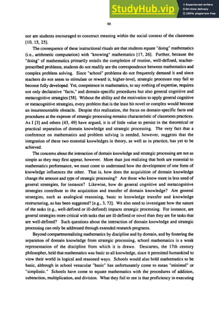 66
nor are students encouraged to construct meaning within the social context of the classroom
[10, 15,25].
The consequence of these instructional rituals are that students equate "doing" mathematics
(i.e., arithmetic computation) with "knowing" mathematics [17, 26]. Further, because the
"doing" of mathematics primarily entails the completion of routine, well-defined, teacher-
prescribed problems, students do not readily see the correspondence between mathematics and
complex problem solving. Since "school" problems do not frequently demand it and since
teachers do not seem to stimulate or reward it, higher-level, strategic processes may fail to
become fully developed. Yet, competence in mathematics, to say nothing of expertise, requires
not only declarative "facts," and domain-specific procedures but also general cognitive and
metacognitive strategies [58]. Without the ability and the motivation to apply general cognitive
or metacognitive strategies, every problem that is the least bit novel or complex would become
an insurmountable obstacle. Despite this realization, the focus on domain-specific facts and
procedures at the expense of strategic processing remains characteristic of classroom practices.
As I [3] and others [43, 49] have argued, it is of little value to persist in the theoretical or
practical separation of domain knowledge and strategic processing. The very fact that a
conference on mathematics and problem solving is needed, however, suggests that the
integration of these two essential knowledges in theory, as well as in practice, has yet to be
achieved.
The concerns about the interaction of domain knowledge and strategic processing are not as
simple as they may first appear, however. More than just realizing that both are essential to
mathematics performance, we must come to understand how the development of one form of
knowledge influences the other. That is, how does the acquisition of domain knowledge
change the amount and type of strategic processing? Are those who know more in less need of
general strategies, for instance? Likewise, how do general cognitive and metacognitive
strategies contribute to the acquisition and transfer of domain knowledge? Are general
strategies, such as analogical reasoning, basic to knowledge transfer and knowledge
restructuring, as has been suggested? [e.g., 3,72]. We also need to investigate how the nature
of the tasks (e.g., well-defined or ill-defined) impacts strategic processing. For instance, are
general strategies more critical with tasks that are ill-defined or novel than they are for tasks that
are well-defined? Such questions about the interaction of domain knowledge and strategic
processing can only be addressed through extended research programs.
Beyond compartmentalizing mathematics by discipline and by domain, and by fostering the
separation of domain knowledge from strategic processing, school mathematics is a weak
representation of the discipline from which it is drawn. Descartes, the 17th century
philosopher, held that mathematics was basic to all knowledge, since it permitted humankind to
view their world in logical and reasoned ways. Schools would also hold mathematics to be
basic, although in school venacular "basic" has unfortunately come to mean "minimal" or
"simplistic." Schools have come to equate mathematics with the procedures of addition,
subtraction, multiplication, and division. What they fail to see is that proficiency in executing
 