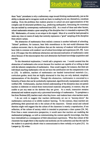 67
these "basic" procedures is only a rudimentary stage toward thinking mathematically, just as the
ability to decode and to recognize words are basic to reading but do not, themselves, constitute
reading. Even the problems that students practice in school are poor approximations of the
complex and ill-structured problems (e.g., predicting earthquakes, forecasting the economy)
that are tackled by contemporary mathematicians [65]. As a result of these and other factors,
school mathematics remains a poor sampling of the discipline that it is intended to represent [30,
50]. Mathematics, ofcourse, is not unique in this regard. Most of us would be hard-pressed to
name any class or course of study that currently represents a "good" sampling of the discipline
from which it arises.
The abstraction of mathematics from realistic contexts is another hallmark of schooling.
"School" problems, for instance, bear little resemblance to the real-world dilemmas that
students encounter; that is, the problems that are the mainstay of students' drill-and-practice
have little in common with students' out-of-school knowledge and experiences [25, 59]. Lave
et al. [33] argue that this deliberate abstraction and decontextualization of mathematics came
about because of the misconception that such abstraction facilitated knowledge acquisition and
transfer.
To this theoretical explanation, I would add a pragmatic one. I would contend that the
abstraction of mathematics also occurs because few teachers are capable of or willing to deal
with the inherent complexities ofmathematics. Data would suggest, for instance, that there are
individuals teaching mathematics who do not have the certification nor the competencies to do
so [35]. In addition, teachers of mathematics are handed instructional materials (Le.,
curriculum guides, texts) that are highly abstracted in that they are only skeletal, simplistic
representations of the discipline. Through this abstraction, mathematics is converted to a
hierarchy of basics that can be symbolically represented, algorithmically manipulated, and easily
verified [30]. Unfortunately, teachers limited understanding of the discipline does not permit
teachers to elaborate or extend those instructional materials adequately; in essence, they are
unable to put any meat on the skeleton they are given. As a result, instruction remains
abstracted and students acquire only a piecemeal knowledge of mathematics. To paraphrase a
line from Shulman [62], teachers teach what they know--and students learn what teachers teach.
I do not wish to suggest that teachers deliberately set out to "dummy-down" the
mathematics curriculum or to inhibit students' learning. To the contrary, these teachers are
performing their perceived role in the culture of the classroom. Certain social and cultural
theorists might well suggest that the culture of the classroom is merely a reproduction, if not
reflection, of the culture of society which is intended to perpetuate a class system [24, 34].
Even from a more conservative perspective, it would seem that teachers are modeling the
mathematical pedagogy, as well as communicating the content-specific knowledge, that they
have internalized as a consequence of their educational experiences. What that culture of the
classroom has taught them is that teacher and textbooks are the authorities and that the task for
the student is to passively absorb what is communicated to them verbally or in print [31]. As
Lampert (p. 32) writes:
 
