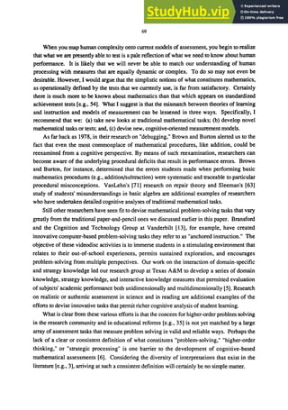 69
When you map human complexity onto current models of assessment, you begin to realize
that what we are presently able to test is a pale reflection of what we need to know about human
performance. It is likely that we will never be able to match our understanding of human
processing with measures that are equally dynamic or complex. To do so may not even be
desirable. However, I would argue that the simplistic notions of what constitutes mathematics,
as operationally defined by the tests that we currently use, is far from satisfactory. Certainly
there is much more to be known about mathematics than that which appears on standardized
achievement tests [e.g., 54]. What I suggest is that the mismatch between theories of learning
and instruction and models of measurement can be lessened in three ways. Specifically, I
recommend that we: (a) take new looks at traditional mathematical tasks; (b) develop novel
mathematical tasks or tests; and, (c) devise new, cognitive-oriented measurement models.
As far back as 1978, in their research on "debugging," Brown and Burton alerted us to the
fact that even the most commonplace of mathematical procedures, like addition, could be
reexamined from a cognitive perspective. By means of such reexamination, researchers can
become aware of the underlying procedural deficits that result in performance errors. Brown
and Burton, for instance, determined that the errors students made when performing basic
mathematics procedures (e.g., addition/subtraction) were systematic and traceable to particular
procedural misconceptions. VanLehn's [71] research on repair theory and Sleeman's [63]
study of students' misunderstandings in basic algebra are additional examples of researchers
who have undertaken detailed cognitive analyses of traditional mathematical tasks.
Still other researchers have seen fit to devise mathematical problem-solving tasks that vary
greatly from the traditional paper-and-pencil ones we discussed earlier in this paper. Bransford
and the Cognition and Technology Group at Vanderbilt [13], for example, have created
innovative computer-based problem-solving tasks they refer to as "anchored instruction." The
objective of these videodisc activities is to immerse students in a stimulating environment that
relates to their out-of-school experiences, permits sustained exploration, and encourages
problem-solving from multiple perspectives. Our work on the interaction of domain-specific
and strategy knowledge led our research group at Texas A&M to develop a series of domain
knowledge, strategy knowledge, and interactive knowledge measures that permitted evaluation
of subjects' academic performance both unidimensionally and multidimensionally [5]. Research
on realistic or authentic assessment in science and in reading are additional examples of the
efforts to devise innovative tasks that permit richer cognitive analysis of student leaming.
What is clear from these various efforts is that the concern for higher-order problem solving
in the research community and in educational reforms [e.g., 35] is not yet matched by a large
array of assessment tasks that measure problem solving in valid and reliable ways. Perhaps the
lack of a clear or consistent definition of what constitutes "problem-solving," "higher-order
thinking," or "strategic processing" is one barrier to the development of cognitive-based
mathematical assessments [6]. Considering the diversity of interpretations that exist in the
literature [e.g., 3], arriving at such a consistent definition will certainly be no simple matter.
 