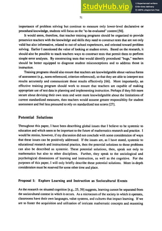 71
importance of problem solving but continue to measure only lower-level declarative or
procedural knowledge, students will focus on the "to-he-evaluated" content [56].
It would seem, therefore, that teacher training programs should be organized to provide
preservice teachers with the knowledge and skills they need to construct tests that are not only
valid but also informative, related to out-of-school experiences, and oriented toward problem
solving. Earlier I mentioned the value of looking at student errors. Based on the research, it
should also be possible to teach teachers ways to construct tests that permit them to perform
simple error analyses. By constructing tests that would identify procedural "bugs," teachers
should be better equipped to diagnose student misconceptions and to address those in
instruction.
Training programs should also ensure that teachers are knowledgeable about various forms
of assessment (e.g., norm-referenced, criterion-referenced), so that they are able to interpret test
results accurately and communicate those results effectively [66]. More importantly, an
effective training program should work to ensure that teachers are capable of making
appropriate use of test data in planning and implementing instruction. Perhaps if they felt more
secure about devising their own tests and were more knowledgeable about the limitations of
current standardized measures, then teachers would assume greater responsiblity for student
assessment and feel less pressured to rely on standardized test scores [27].
Potential Solutions
Throughout this paper, I have been describing global issues that I believe to be systemic to
education and which seem to be important to the future of mathematics research and practice. I
would be remiss, however, if my discussion did not conclude with some consideration of ways
that these issues can he positively addressed. If the issues are, as I have stated, systemic to
educational research and instructional practice, then the potential solutions to those problems
can also be described as systemic. These potential solutions, then, speak not only to
mathematics but also to other disciplines. Further, they speak to the SOCiological and
psychological dimensions of learning and instruction, as well as the cognitive. For the
purposes of this paper, I will only briefly describe these potential solutions. More in-depth
consideration must be reserved for some other time and place.
Proposal I: Explore Learning and Instruction as Sociocultural Events
As the research on situated cognition [e.g., 25, 59] suggests, learning cannot be separated from
the sociocultural context in which it occurs. As a microcosm of the society in which it operates,
classrooms have their own languages, value systems, and cultures that impact learning. If we
are to foster the acquisition and utilization of intricate mathematic concepts and reasoning
 