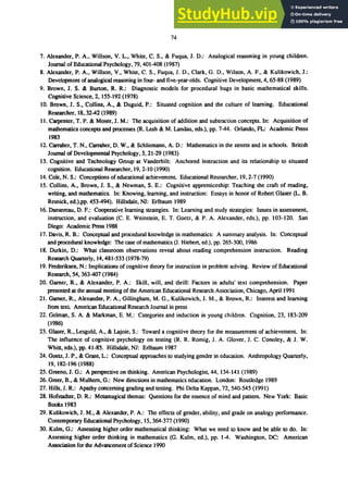 74
7. Alexander, P. A., Willson, V. L., White, C. S., & Fuqua, J. D.: Analogical reasoning in young children.
Journa1 of Educational Psychology, 79, 401-408 (1987)
8. Alexander, P. A., Willson, V., White, C. S., Fuqua, J. D., Clark, G. D., Wilson, A. F., & Kulikowich, J.:
Development of analogical reasoning in four- and five-year-olds. Cognitive Development, 4, 65-88 (1989)
9. Brown, J. S. & Burton, R. R.: Diagnostic models for procedural bugs in basic mathematical skills.
Cognitive Science, 2,155-192 (1978)
10. Brown, J. S., Collins, A., & Duguid, P.: Situated cognition and the culture of learning. Educational
Researcher, 18,32-42 (1989)
11. Carpenter, T. P. & Moser, J. M.: The acquisition of addition and subtraction concepts. In: Acquisition of
mathematics concepts and processes (R. Lesh & M. Landau, eds.), pp. 7-44. Orlando, FL: Academic Press
1983
12. Carraher, T. N., Carraher, D. W., & Schliemann, A. D.: Mathematics in the streets and in schools. British
Journa1 of Developmental Psychology, 3, 21-29 (1983)
13. Cognitive and Technology Group at Vanderbilt: Anchored instruction and its relationship to situated
cognition. Educational Researcher, 19,2-10 (1990)
14. Cole, N. S.: Conceptions of educational achievement. Educational Researcher, 19,2-7 (1990)
15. Collins, A., Brown, J. S., & Newman, S. E.: Cognitive apprenticeship: Teaching the craft of reading,
writing, and mathematics. In: Knowing, learning, and instruction: Essays in honor of Robert Glaser (L. B.
Resnick, ed.),pp. 453-494). Hillsdale, NJ: Erlbaurn 1989
16. Dansereau, D. F.: Cooperative learning strategies. In: Learning and study strategies: Issues in assessment,
instruction, and evaluation (C. E. Weinstein, E. T. Goetz, & P. A. Alexander, eds.), pp. 103-120. San
Diego: Academic Press 1988
17. Davis, R. B.: Conceptual and procedural knowledge in mathematics: A summary analysis. In: Conceptual
and procedural knowledge: The case of mathematics (J. Hiebert, ed.), pp. 265-300, 1986
18. Durkin, D.: What classroom observations reveal about reading comprehension instruction. Reading
Research Quarterly, 14,481-533 (1978-79)
19. Frederiksen, N.: Implications of cognitive theory for instruction in problem solving. Review of Educational
Research, 54,363-407 (1984)
20. Gamer, R., & Alexander, P. A.: Skill, will, and thrill: Factors in adults' text comprehension. Paper
presented at the annual meeting of the American Educational Research Association, Chicago, April 1991
21. Gamer, R., Alexander, P. A., Gillingham, M. G., Kulikowich, J. M., & Brown, R.: Interest and learning
from text. American Educational Research Journal in press
22. Gelman, S. A. & Markman, E. M.: Categories and induction in young children. Cognition, 23, 183-209
(1986)
23. Glaser, R., Lesgold, A., & Lajoie, S.: Toward a cognitive theory for the measurement of achievement. In:
The influence of cognitive psychology on testing (R. R. Romig, 1. A. Glover, J. C. Conoley, & J. W.
Whitt, eds.), pp. 41-85. Hillsdale, NJ: Erlbaum 1987
24. Goetz, J. P., & Grant, L.: Conceptual approaches to studying gender in education. Anthropology Quarterly,
19, 182-196 (1988)
25. Greeno, J. G.: A perspective on thinking. American Psychologist, 44, 134-141 (1989)
26. Greer, B., & Mulhern, G.: New directions in mathematics education. London: Routledge 1989
27. Hills, J. R.: Apathy concerning grading and testing. Phi Delta Kappan, 72, 540-545 (1991)
28. Hofstadter, D. R.: Metamagical themas: Questions for the essence of mind and pattern. New York: Basic
Books 1983
29. Kulikowich, J. M., & Alexander, P. A.: The effects of gender, ability, and grade on analogy performance.
Contemporary Educational Psychology, 15,364-377 (1990)
30. Kulm, G.: Assessing higher order mathematical thinking: What we need to know and be able to do. In:
Assessing higher order thinking in mathematics (G. Kulm, ed.), pp. 1-4. Washington, DC: American
Association for the Advancement of Science 1990
 