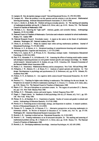 75
31. Lampert. M. How do teachers manage to teach? Harvard Educational Review. 55.178-194 (1985)
32. Lampert. M.: When the problem is not the question and the solution is not the answer: Mathematical
knowing and teaching. American Educational Research Association, 27. 29-63 (1990)
33. Lave. J.• Smith. S.• & Butler. M.: Problem solving as everyday practice. In: The teaching and assessing
of mathematical problem solving (R. I. Charles & E. Silver. eds.). pp. 61-81. Reston. VA: The National
Council ofTeachers of Mathematics 1988
34. McDade. L A.: Knowing the "right stuff": Attrition. gender. and scientific literacy. Anthropology
Quarterly. 19.93-114 (1988)
35. National Council of Teachers of Mathematics: Curriculum and evaluation standards for school mathematics.
Reston. VA: Author 1989
36. National Research Council: Everybody counts: A report to the nation on the future of mathematics
education. Washington. DC: National Academy Press 1989
37. Owen. E.• & Sweller. 1.: Whata do students learn while solving mathematics problems. Iournal of
Educational Psychology. 77. 272-284 (1985)
38. Palincsar, A. S., & Brown, A. L.: Reciprocal teaching of comprehension-fostering and comprehension-
monitoring activities. Cognition and Instruction, I, 117-175 (1984)
39. Paris. S. G.• Lipson. M. Y.• & Wixson. K. K.: Becoming a strategic reader. Contemporary Educational
Psychology, 8.293-316 (1983)
40. Pate. P. E., Alexander, P. A.• & Kulikowich. 1. M.: Assessing the effects of training social studies content
and analogical reasoning processes on sixth graders' domain-specific and strategic knowledge. In: Middle
school research: Selected studies (D. B. Strahan, ed.), pp. 19-29. Columbus,OH: Research Committee of
the National Middle School Association 1989
41. Paulos. 1. A.: Innumeracy: Mathematical illiteracy and its consequences. New York: Hill and Wang 1988
42. Pellegrino, 1. W.• Mumaw, R. J.• & Shutes, N. 1.: Analyses of spatial aptitude and expertise. In: Test
design: Developments in psychology and psychometrics (S. E. Embretson, ed.), pp. 45-76. Orlando. FL:
Academic Press 1985
43. Perkins. D. N., & Salomon, G.: Are cognitive skills context-bound? Educational Researcher, 18, 16-25
(1989)
44. Peterson. P. L.: Teaching for higher-order thinking in mathematics: The challenge for the next decade. In:
Perspectives on research on effective mathematics teaching (D. A. Grouws, T. J. Cooney. & D. Jones. eds.).
pp. 2-26. Reston. VA: The National Council of Teachers of Mathematics 1988
45. Phenix, P. P.: The use of disciplines as curriculum content. In: The sugject of curriculum (F. L. Steeves.
ed.), pp. 1-16. New York: Odyssey Press 1968
46. Phillips. D. C.: Philosophy. science. and social inquiry. Oxford: Pergamon Press 1987
47. Piaget, J.: Piaget's theory. In: Handbook of child psychology (4th ed.). (P. Mussen. ed.), Vol I, pp. 103-
128. New York: Wiley 1983
48. Pitman, M. A., & Eisenhart. M. A.: Experiences of gender: Studies of women and gender in schools and
society. Anthropology & Education Quarterly. 19.67-69 (1988)
49. Prawat. R. S.: Promoting access to knowledge, strategy, and disposition in students: A research synthesis.
Review of Educational Research, 59,1-41 (1989)
50. Putnam. R. T.• Lampert. M., & Peterson. P. L.: Alternative perspectives on knowing mathematics in
elementary schools. In: Review of Research in Education (C. B. Cazden. ed.). Vol. 16, pp. 57-150.
Washington. DC: American Educational Research Association 1990
51. Resnick. L. B.: Learning in school and out Educational Researcher. 16.13-20 (1987)
52. Resnick. L. B.: Treating mathematics as an ill-structured discipline. In: The teaching and assessing of
mathematical problem solving (R. I. Charles & E. A. Silver. eds.), pp. 32-60. Reston. VA: The National
Council of Teachers of Mathematics 1988
53. Resnick, L. B.: Developing mathematic knowledge. American Psychologist. 44.162-169 (1989)
 