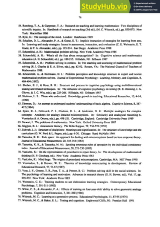 76
54. Romberg. T. A.• & Carpenter. T. A.: Research on teaching and learning mathematics: Two disciplines of
scientific inquiry. In: Handbook of research on teaching (3rd ed.). (M. C. Wittrock. ed.). pp. 850-873. New
York: Macmillan 1986
55. Ryle. G.: The concept of the mind. London: Hutchinson 1949
56. Schallert. D. L.• Alexander. P. A., & Goetz, E. T.: Implicit instruction of strategies for learning from text.
In: Learning and study strategies: Issues in assessment. instruction. and evaluation (C. E. Weinstein, E. T.
Goetz. & P. A. Alexander. eds.). pp. 193-214. San Diego: Academic Press 1988
57. Schoenfeld. A. H.: Mathematical problem solving. New York: Academic Press 1985
58. Schoenfeld. A. H.: What's all the fuss about metacognition? In: Cognitive science and mathematics
education (A. H. Schoenfeld, ed.). pp. 189-215. Hillsdale, NJ: Erlbaum 1987
59. Schoenfeld. A. H.: Problem solving in context. In: The teaching and assessing of mathematical problem
solving (R. I. Charles & E. A. Silver, eds.). pp. 82-92. Reston. VA: The National Council of Teachers of
Mathematics 1988.
60. Schoenfeld. A.• & Herrmann, D. 1.: Problem perception and knowledge structure in expert and novice
mathematical problem solvers. Journal of Experimental Psychology: Learning, Memory. and Cognition. 8,
484-494 (1982)
61. Shoben, E. J., & Ross. B. H.: Structure and process in cognitive psychology using multidimensional
scaling and related techniques. In: The influence of cognitive psychology on testing (R. R. Ronning. J. A.
Glover. & J. C. Witt, eds.). pp. 229-266. Hillsdale. NJ: Erlbaum 1987
62. Shulman. L. S.: Those who understand: Knowledge growth in teaching. Educational Researcher, 15.4-14,
(1986)
63. Sleeman. D.: An attempt to understand students' understanding of basic algebra. Cognitive Science. 8. 387-
412 (1984)
64. Spiro, R. J., Feltovich, P. J., Coulson, R. L., & Anderson, D. K.: Multiple analogies for complex
concepts: Antidotes for analogy-induced misconceptions. In: Similarity and analogical reasoning S.
Vosniadou & A. Ortony. eds.). pp. 498-531. Cambridge, England: Cambridge University Press 1989
65. Stewart, I. The problems of mathematics. New York: Oxford University Press 1987
66. Stiggins. R. J.: Assessment literacy. Phi Delta Kappan. 72, 534-539 (1991)
67. Schwab. J. J.: Structure of disciplines: Meanings and significances. In: The structure of knowledge and the
curriculum (G. W. Ford & L. Pugno, eds.), pp. 6-30. Chicago: Rand McNally 1964
68. Tatsuoka. K. K.: Rule space: An approach for dealing with misconceptions based on item response theory.
Journal of Educatiooal Measurement. 20, 345-354 (1983)
69. Tatsuoka. K. K., & Tatsuoka, M. M.: Spotting erroneous rules of operation by the individual consistency
index. Journal of Educatiooal Measurement, 20, 221-230 (1983)
70. VanLehn. K.: On the representation of procedures in repair theory. In: The development of mathematical
thinking (H. P. Ginsburg, ed.). New York: Academic Press 1983
71. VanLehn. K.: Mind bugs: The origins of procedural misconceptions. Cambridge, MA: MIT Press 1990
72. Vosniadou. S., & Brewer, W. F.: Theories of knowledge restructuring in development. Review of
Educational Research, 57, 51-67 (1987)
73. Voss, J. F., Greene, T. R.• Post, T. A.• & Penner, B. C.: Problem solving skill in the social sciences. In:
The psychology of learning and motivation: Advances in research theory (G. H. Bower, ed.), Vol. 17, pp.
205-232. New York: Academic Press 1983
74. Weinstein. C. E.: Training students to use elaboration learning strategies. Contemporary Educational
Psychology. 7. 301-311 (1982)
75. White, C. S., & Alexander, P. A.: Effects of training on four-year-olds' ability to solve geometric analogy
problems. Cognition and Instruction. 3.261-268 (1986)
76. Wittrock. M. C.: Learning as a generative process. Educational Psychologist, 11.87-95 (1974)
77. Wittrock. M. C.• & Baker, E. L.: Testing and cognition. Englewood Cliffs, NJ: Prentice Hall 1991
 