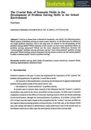 The Crucial Role of Semantic Fields in the
Development of Problem Solving Skills in the School
Environment
PaoloBoero
Dipartimento eli Marematica, Universita eli Genova, Via L. B. Alberti,4, 16132 Genova. Italy
Abstract: I will try to frame from a theoretical standpoint, and clarify, the following points:
Which aspects of problem solving are more context sensitive, on the short term (in relation to
the single problem situation), and on the long term (in relation to the development of the
problem solving skills)? Which elements of the context can have more significant effects on
problem solving processes? Which are the most important differences between the
"contextualized" problem solving processes and the "non-contextualized" problem solving
processes? Which teaching actions associated with the chosen contexts can the teacher perform
in order to enhance pupils' results in problem solving?
Keywords: problem-solving skills, fields of experience, context sensitivity, semantic fields,
meaning, representations, theoretical frame
1. Introduction
Extensive research in the past 15 years has emphasized the importance of the "context" for
problem solving processes. In particular, I would like to recall:
- the research in ethnomathematics concerning the development of applied mathematical
problem solving skills outside of the school (see [3, 12]);
- the research on "context sensitivity" in problem solving.
In several cases it concerns basic research of the influences that the "context", evoked in
the problem, may exert on the choice ofproblem solving strategies. In other cases it concerns
comparative research on the effects of curricular teaching choices which are aimed at pressing
for the development, through the contextualization of problems, of problem solving skills
[11]. In both cases the work is based on the assumption that the "context" can have an effect on
the cognitive behavior during problem solving activities, in the first case, as the element which
has a role (along with others) in determining a single performance and, in the second case, as
the element which has an effect upon the development ofthe problem solving skills.
 