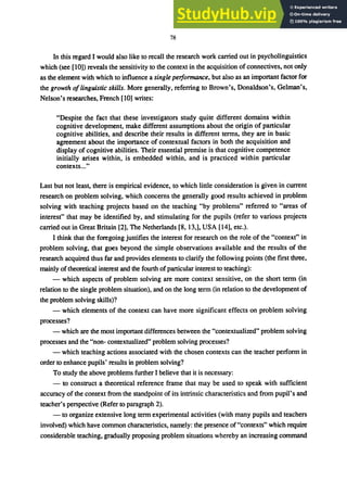78
In this regard I would also like to recall the research work carried out in psycholinguistics
which (see [10)) reveals the sensitivity to the context in the acquisition of connectives, not only
as the element with which to influence a single performance, but also as an important factor for
the growth oflinguistic skills. More generally, referring to Brown's, Donaldson's, Gelman's,
Nelson's researches, French [10] writes:
"Despite the fact that these investigators study quite different domains within
cognitive development, make different assumptions about the origin of particular
cognitive abilities, and describe their results in different terms, they are in basic
agreement about the importance of contextual factors in both the acquisition and
display of cognitive abilities. Their essential premise is that cognitive competence
initially arises within, is embedded within, and is practiced within particular
contexts.....
Last but not least, there is empirical evidence, to which little consideration is given in current
research on problem solving, which concerns the generally good results achieved in problem
solving with teaching projects based on the teaching "by problems" referred to "areas of
interest" that may be identified by, and stimulating for the pupils (refer to various projects
carried out in Great Britain [2], The Netherlands [8, 13,], USA [14], etc.).
I think that the foregoing justifies the interest for research on the role of the "context" in
problem solving, that goes beyond the simple observations available and the results of the
research acquired thus far and provides elements to clarify the following points (the first three,
mainly oftheoretical interest and the fourth ofparticular interest to teaching):
- which aspects of problem solving are more context sensitive, on the short term (in
relation to the single problem situation), and on the long term (in relation to the development of
the problem solving skills)?
- which elements of the context can have more significant effects on problem solving
processes?
- which are the most imponant differences between the "contextualized" problem solving
processes and the "non- contextualized" problem solving processes?
- which teaching actions associated with the chosen contexts can the teacher perform in
order to enhance pupils' results in problem solving?
To study the above problems further I believe that it is necessary:
- to construct a theoretical reference frame that may be used to speak with sufficient
accuracy of the context from the standpoint of its intrinsic characteristics and from pupil's and
teacher's perspective (Refer to paragraph 2).
- to organize extensive long term experimental activities (with many pupils and teachers
involved) which have common characteristics, namely: the presence of"contexts" which require
considerable teaching, gradually proposing problem situations whereby an increasing command
 