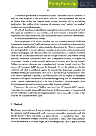81
It is therefore possible to find limited environments (sometimes fields of experience. at
times not easily recognized as such by the pupils) within the "fields ofexperience" that may not
be broken down further and integrate many problem situations, rich of disciplinary
implications. The problem of the "formation of production costs" and the "sun shadow"
constitute two examples in this regard.
We will call these basic, irreducible and meaningful environments "semantic fields" (and
here again. as researchers. we may consider, with their evolution in time. the "external
component", the "internal component" of the pupil and the "internal component" of the teacher).
What are the purposes of these concepts?
As for the purposes of the teaching planning, they may be used to determine sufficiently
homogeneous "environments" in which to develop teaching activities aimed at the construction
of concepts and specific abilities in various disciplines. In particular, the "fields ofexperience"
provide the possibility to organize a flexible curriculum, in accordance with the subject matters
identified by the pupils, with reference to their extra-mural experiences, whereas the "semantic
field" may be used to identify the basic core of concept construction and problem solving
processes, that may be included in different fields of experience according to the particular
circumstance (interests of pupils, particular social-cultural situations, etc.); for each semantic
field precise teaching itineraries may be developed and enhanced through experience. The
concept of "conceptual field" discussed by Vergnaud [15] may be utilized as a further
instrument with which to identify and organize the elements of the disciplinary curriculum into
an ordered structure, the same elements which are to be pursued through "context-related" work
in the fields of experience. In practice, in our work associated with our projects, we realized the
importance of taking into consideration, within the teaching planning, both the standpoint of the
pupils' cognitive involvement (referred to the fields of experience) and the standpoint of the
disciplinary organization of knowledge (represented by the conceptual fields).
Furthermore, the concepts of "field of experience" and of "semantic field" may, for
research purposes, enable a reasonably accurate analysis of various aspects of context-related
concept construction and problem solving processes to be carried out. And it is strictly in this
sense that we will use them in this paper.
3. Method
The elements upon which we will base our analysis are: episodes (that is, moments of work in
the classroom, carefully documented, usually concerning one problem situation. in which it is
possible to follow, for a sufficiently long period of time - at least half an hour - the
behaviors of one or more children); comparative assessments of classes which work differently
within the framework of the same project, or of different projects; cases of pupils followed
 