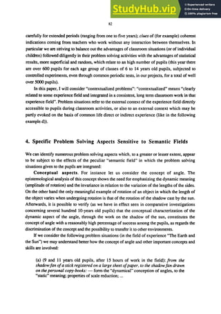 82
carefully for extended periods (ranging from one to five years); clues of (for example) coherent
indications coming from teachers who work without any interaction between themselves. In
particular we are striving to balance out the advantages of classroom situations (or of individual
children) followed diligently in their problem solving activities with the advantages of statistical
results, more superficial and random, which relate to an high number of pupils (this year there
are over 600 pupils for each age group of classes of 6 to 14 years old pupils, subjected to
controlled experiments, even through common periodic tests, in our projects, for a total of well
over 5000 pupils).
In this paper, I will consider "contextualized problems": "contextualized" means "clearly
related to some experience field and integrated in a consistent, long term classroom work in that
experience field". Problem situations refer to the external context of the experience field directly
accessible to pupils during classroom activities, or also to an external context which may be
partly evoked on the basis of common life direct or indirect experience (like in the following
example d».
4. Specific Problem Solving Aspects Sensitive to Semantic Fields
We can identify numerous problem solving aspects which, to a greater or lesser extent, appear
to be subject to the effects of the peculiar "semantic field" in which the problem solving
situations given to the pupils are integrated:
Conceptual aspects. For instance let us consider the concept of angle. The
epistemological analysis of this concept shows the need for emphasizing the dynamic meaning
(amplitude of rotation) and the invariance in relation to the variation of the lengths of the sides.
On the other hand the only meaningful example of rotation of an object in which the length of
the object varies when undergoing rotation is that of the rotation of the shadow cast by the sun.
Afterwards, it is possible to verify (as we have in effect seen in comparative investigations
concerning several hundred lO-years old pupils) that the conceptual characterization of the
dynamic aspect of the angle, through the work on the shadow of the sun, constitutes the
concept of angle with a reasonably high percentage of success among the pupils, as regards the
discrimination of the concept and the possibility to transfer it to other environments.
If we consider the following problem situations (in the field of experience "The Earth and
the Sun") we may understand better how the concept of angle and other important concepts and
skills are involved:
(a) (9 and 11 years old pupils, after 15 hours of work in the field): from the
shadowfan ofa stick registered on a large sheet ofpaper, to the shadowfan drawn
on the personal copy-books: - form the "dynamical" conception of angles, to the
"static" meaning; properties of scale reduction; ...
 