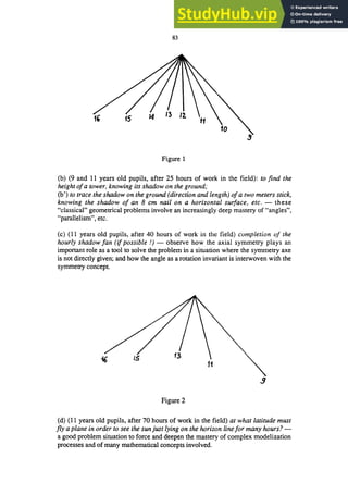 83
Figure 1
(b) (9 and 11 years old pupils, after 25 hours of work in the field): to find the
height ofa tower, knowing its shadow on the ground;
(b') to trace the shadow on the ground (direction and length) ofa two meters stick,
knowing the shadow of an 8 cm nail on a horizontal surface, etc. - these
"classical" geometrical problems involve an increasingly deep mastery of "angles",
"parallelism", etc.
(c) (11 years old pupils, after 40 hours of work in the field) completion of the
hourly shadow fan (if possible!) - observe how the axial symmetry plays an
important role as a tool to solve the problem in a situation where the symmetry axe
is not directly given; and how the angle as a rotation invariant is interwoven with the
symmetry concept.
!J
Figure 2
(d) (11 years old pupils, after 70 hours of work in the field) at what latitude must
fly a plane in order to see the sun just lying on the horizon line for many hours?-
a good problem situation to force and deepen the mastery of complex modelization
processes and of many mathematical concepts involved.
 