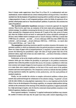 85
from 4 classes under supervision, from Class II to Class IV, in mathematical and non-
mathematical, context-related and non context-related problem solving activities, I was able to
ascertain how the development of hypothetical reasoning skills in problem solving is apparent in
a large proportion of cases, in well integrated problems within the fields of experience of our
primary school project and not in "decontextualized" problems. In particular, this concerns two
types of hypotheses:
The heuristic-exploration hypotheses necessary to iteratively approach the required
solution. They involve, each time, an evaluation of the trials made and an adjustment of the
solution strategy. In a problem concerning the division of a sum of money (for example 38000
liras), necessary for a classroom activity, between all 17 pupils of the class, given to 8 years
old, when the children still do not know or understand the written calculation techniques of
division, many children resort to strategies such as "ifeach childpays 1000 liras, it means that
17000 liras are collected ... too little ..., if every child pays 2000 liras then 34000 liras are
collected ... still not enough ..., if each child pays 3000 liras... 51000 liras... too much, then
/,11 try with 2100 liras..., etc." (see [7, 9]).
The assumptions concerning constraints specific to problem situations (for instance, in a
geometric problem in which an explanation about the general procedure to measure an angle,
drawn on a sheet of paper with an assigned protractor, is required, it is necessary to take into
account the following two possibilities: angle with sides of length greater than that of the
protractor radius; angle with at least one side smaller than ..., and hence formulate a coherent
measurement project for this.)
Furthermore, as far as the complex problems are concerned, we have realized that certain
semantic fields give the children the possibility to participate in the problem construction
operation from within the problem situation (this occurs, for example, in problems in which one
must construct and compare budgets for travel expenses with different means of transportation),
or to make them solve complex problems, on the basis of the overall sense of the problem
situation and extra-mural experiences. The comparisons carried out indicate that these problem
solving experiences modify the capability to deal, productively, with the usual problems of
standard complexity.
Finally, we can consider the solution to complex arithmetical problems without given
numeric data (achieved through the verbalization of the solution strategy, "in general", or even
with the older children, by using algebraic expressions): this is a very important activity for the
effects it has on the development of the design capability, on computer-aided problem solving
and also on the construction of the meanings of the arithmetical operations; it appears practicable
by a high percentage of pupils, only for heavily contextual-related problem situations in the
fields of experience, familiar to the children.
From a general standpoint, "complexity" in applied mathematical problems may concern
the number of choices and steps that the pupil must keep under control (depending on his
 