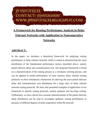 A Framework for Routing Performance Analysis in Delay
   Tolerant Networks with Application to Noncooperative
                                  Networks


ABSTRACT:-

In this paper, we introduce a theoretical framework for analyzing routing
performance in delay tolerant networks which is aimed at characterizing the exact
distribution of the fundamental performance metrics described above, namely
packet delivery delay and communication cost. Our proposed framework is based
on a characterization of the routing process as a stochastic coloring process, and
can be applied to model performance of most stateless delay tolerant routing
protocols we have introduced a framework for deriving the exact packet delivery
delay and communication cost distribution for a large class of delay tolerant
network routing protocols. We have also presented examples of application of our
framework to specific routing protocols, namely epidemic and two-hops routing.
Furthermore, we have shown how accurate characterization of the packet delivery
delay distribution can be used to investigate epidemic routing performance in
presence of different degrees of node cooperation within the network.
 