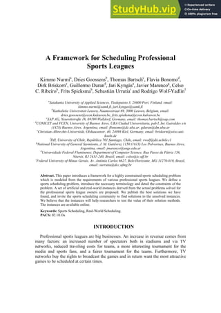 A Framework for Scheduling Professional
Sports Leagues
Kimmo Nurmia
, Dries Goossensb
, Thomas Bartschc
, Flavia Bonomod
,
Dirk Briskorne
, Guillermo Durand
, Jari Kyngäsa
, Javier Marencog
, Celso
C. Ribeiroh
, Frits Spieksmab
, Sebastián Urrutiai
and Rodrigo Wolf-Yadlinf
a
Satakunta University of Applied Sciences, Tiedepuisto 3, 28600 Pori, Finland, email:
kimmo.nurmi@samk.fi, jari.kyngas@samk.fi
b
Katholieke Universiteit Leuven, Naamsestraat 69, 3000 Leuven, Belgium, email:
dries.goossens@econ.kuleuven.be, frits.spieksma@econ.kuleuven.be
c
SAP AG, Neurottstraße 16, 69190 Walldorf, Germany, email: thomas.bartsch@sap.com
d
CONICET and FCEN, University of Buenos Aires, UBA Ciudad Universitaria, pab I, Int. Guiraldes s/n
(1428) Buenos Aires, Argentina, email: fbonomo@dc.uba.ar, gduran@dm.uba.ar
e
Christian-Albrechts-Universität, Olshausenstr. 40, 24098 Kiel, Germany, email: briskorn@wiso.uni-
koeln.de
f
DII, University of Chile, República 701,Santiago, Chile, email: rwolf@dii.uchile.cl
g
National University of General Sarmiento, J. M. Gutiérrez 1150 (1613) Los Polvorines, Buenos Aires,
Argentina, email: jmarenco@ungs.edu.ar
h
Universidade Federal Fluminense, Department of Computer Science, Rua Passo da Pátria 156,
Niterói, RJ 2431-240, Brazil, email: celso@ic.uff.br
i
Federal University of Minas Gerais, Av. Antônio Carlos 6627, Belo Horizonte, MG 31270-010, Brazil,
email: surrutia@dcc.ufmg.br
Abstract. This paper introduces a framework for a highly constrained sports scheduling problem
which is modeled from the requirements of various professional sports leagues. We define a
sports scheduling problem, introduce the necessary terminology and detail the constraints of the
problem. A set of artificial and real-world instances derived from the actual problems solved for
the professional sports league owners are proposed. We publish the best solutions we have
found, and invite the sports scheduling community to find solutions to the unsolved instances.
We believe that the instances will help researchers to test the value of their solution methods.
The instances are available online.
Keywords: Sports Scheduling, Real-World Scheduling.
PACS: 02.10.Ox
INTRODUCTION
Professional sports leagues are big businesses. An increase in revenue comes from
many factors: an increased number of spectators both in stadiums and via TV
networks, reduced traveling costs for teams, a more interesting tournament for the
media and sports fans, and a fairer tournament for the teams. Furthermore, TV
networks buy the rights to broadcast the games and in return want the most attractive
games to be scheduled at certain times.
 