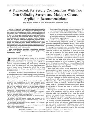 IEEE TRANSACTIONS ON INFORMATION FORENSICS AND SECURITY, VOL. 10, NO. 3, MARCH 2015 445
A Framework for Secure Computations With Two
Non-Colluding Servers and Multiple Clients,
Applied to Recommendations
Thijs Veugen, Robbert de Haan, Ronald Cramer, and Frank Muller
Abstract—We provide a generic framework that, with the help
of a preprocessing phase that is independent of the inputs of the
users, allows an arbitrary number of users to securely outsource a
computation to two non-colluding external servers. Our approach
is shown to be provably secure in an adversarial model where
one of the servers may arbitrarily deviate from the protocol
speciﬁcation, as well as employ an arbitrary number of dummy
users. We use these techniques to implement a secure recom-
mender system based on collaborative ﬁltering that becomes more
secure, and signiﬁcantly more efﬁcient than previously known
implementations of such systems, when the preprocessing efforts
are excluded. We suggest different alternatives for preprocessing,
and discuss their merits and demerits.
Index Terms—Secure multi-party computation, malicious
model, secret sharing, client-server systems, preprocessing,
recommender systems.
I. INTRODUCTION
RECOMMENDATION systems consist of a processor
together with a multitude of users, where the processor
provides recommendations to requesting users, which are
deduced from personal ratings that were initially submitted
by all users. It is easy to see that, in a non-cryptographic
setup of such a system, the processor is both able to learn
all data submitted by the users, and spoof arbitrary, incorrect
recommendations.
In this work we replace the recommendation processor by
a general two-server processor in such a way that, as long as
one of the two servers is not controlled by an adversary and
behaves correctly,
Manuscript received February 17, 2014; revised September 2, 2014 and
October 29, 2014; accepted October 29, 2014. Date of publication Novem-
ber 13, 2014; date of current version January 22, 2015. The work of T. Veugen
and F. Muller was supported by the Dutch National COMMIT Programme.
The work of R. de Haan was supported by the Dutch Science Foundation
through the Vrije Competitie Project entitled Applications of Arithmetic
Secret Sharing. The associate editor coordinating the review of this manuscript
and approving it for publication was Prof. C.-C. Jay Kuo.
T. Veugen is with the Cyber Security Group, Delft University of Technology,
Delft, The Netherlands, and also with the Department of Technical Sciences,
TNO, The Netherlands (e-mail: thijs.veugen@tno.nl).
R. de Haan was with the Centrum Wiskunde and Informatica (CWI),
Amsterdam, The Netherlands.
R. Cramer is with the Centrum Wiskunde and Informatica (CWI),
Amsterdam, The Netherlands, and also with Leiden University, Leiden, The
Netherlands (e-mail: cramer@cwi.nl).
F. Muller is with the Department of Technical Sciences, TNO, The Nether-
lands (e-mail: frank.muller@tno.nl).
Color versions of one or more of the ﬁgures in this paper are available
online at http://ieeexplore.ieee.org.
Digital Object Identiﬁer 10.1109/TIFS.2014.2370255
1) the privacy of the ratings and recommendations of the
users is maintained to the fullest extent possible, and
2) a server that is under adversarial control is unable to
disrupt the recommendation process in such a way that
an incorrectly computed recommendation will not be
detected by the requesting user.
Our result uses a modiﬁed version of the standard model
for secure multi-party computation, which is a cryptologic
paradigm in which the players jointly perform a single secure
computation and then abort. In our model the computation
is ongoing (recommendations are repeatedly requested) and
outsourced to two external servers that do not collude. This
approach allows for the involvement of many users that
need only be online for very short periods of time in order
to provide input data to, or request output data from, the
servers. In practice, one of the two servers could be the
service provider that wishes to recommend particular services
to users, and the other server could be a governmental
organisation guarding the privacy protection of users. The
role of the second server could also be commercially exploited
by a privacy service provider, supporting service providers in
protecting the privacy of their customers.
While this work focuses on the application of secure
recommendation systems, we point out that our underlying
framework is sufﬁciently generic for use in other, similar
applications, and also easily extends to model variations
involving more than two servers. In general, any conﬁguration
is foreseen consisting of multiple servers that have a joint
goal of securely delivering a service to a multitude of users.
The online phase will be computationally secure as long as
one of the servers is honest [1]. However, the application
should allow for a signiﬁcant amount of preprocessing, which
is independent of the data, and could be performed during
inactive time.
Although most related work (see Subsection I-A) is only
secure in the semi-honest model, we provide security in the
malicous model (see Subsection III-B). There are several
reasons why security in the malicious model is important.
First of all, the main goal of securing the system is that we
do not want the servers to learn the personal data of users.
We therefore should not just trust them to follow the rules of
the protocol. Second, in a malicious model the correctness of
the user outputs is better preserved, because outputs cannot
be corrupted by one (malicious) server on his own. Third, a
malicious server might introduce a couple of new, so called
1556-6013 © 2014 IEEE. Personal use is permitted, but republication/redistribution requires IEEE permission.
See http://www.ieee.org/publications_standards/publications/rights/index.html for more information.
 