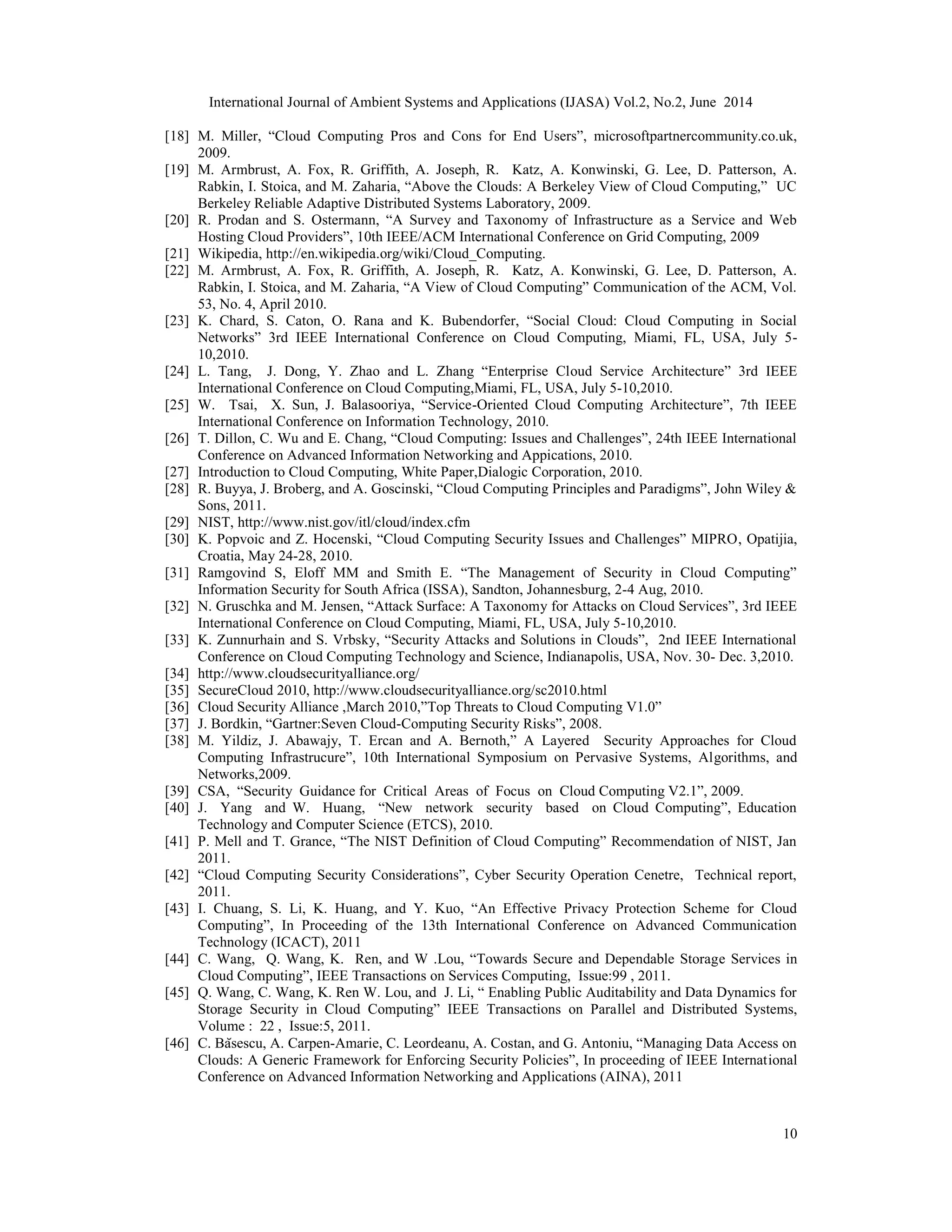 International Journal of Ambient Systems and Applications (IJASA) Vol.2, No.2, June 2014
10
[18] M. Miller, “Cloud Computing Pros and Cons for End Users”, microsoftpartnercommunity.co.uk,
2009.
[19] M. Armbrust, A. Fox, R. Griffith, A. Joseph, R. Katz, A. Konwinski, G. Lee, D. Patterson, A.
Rabkin, I. Stoica, and M. Zaharia, “Above the Clouds: A Berkeley View of Cloud Computing,” UC
Berkeley Reliable Adaptive Distributed Systems Laboratory, 2009.
[20] R. Prodan and S. Ostermann, “A Survey and Taxonomy of Infrastructure as a Service and Web
Hosting Cloud Providers”, 10th IEEE/ACM International Conference on Grid Computing, 2009
[21] Wikipedia, http://en.wikipedia.org/wiki/Cloud_Computing.
[22] M. Armbrust, A. Fox, R. Griffith, A. Joseph, R. Katz, A. Konwinski, G. Lee, D. Patterson, A.
Rabkin, I. Stoica, and M. Zaharia, “A View of Cloud Computing” Communication of the ACM, Vol.
53, No. 4, April 2010.
[23] K. Chard, S. Caton, O. Rana and K. Bubendorfer, “Social Cloud: Cloud Computing in Social
Networks” 3rd IEEE International Conference on Cloud Computing, Miami, FL, USA, July 5-
10,2010.
[24] L. Tang, J. Dong, Y. Zhao and L. Zhang “Enterprise Cloud Service Architecture” 3rd IEEE
International Conference on Cloud Computing,Miami, FL, USA, July 5-10,2010.
[25] W. Tsai, X. Sun, J. Balasooriya, “Service-Oriented Cloud Computing Architecture”, 7th IEEE
International Conference on Information Technology, 2010.
[26] T. Dillon, C. Wu and E. Chang, “Cloud Computing: Issues and Challenges”, 24th IEEE International
Conference on Advanced Information Networking and Appications, 2010.
[27] Introduction to Cloud Computing, White Paper,Dialogic Corporation, 2010.
[28] R. Buyya, J. Broberg, and A. Goscinski, “Cloud Computing Principles and Paradigms”, John Wiley &
Sons, 2011.
[29] NIST, http://www.nist.gov/itl/cloud/index.cfm
[30] K. Popvoic and Z. Hocenski, “Cloud Computing Security Issues and Challenges” MIPRO, Opatijia,
Croatia, May 24-28, 2010.
[31] Ramgovind S, Eloff MM and Smith E. “The Management of Security in Cloud Computing”
Information Security for South Africa (ISSA), Sandton, Johannesburg, 2-4 Aug, 2010.
[32] N. Gruschka and M. Jensen, “Attack Surface: A Taxonomy for Attacks on Cloud Services”, 3rd IEEE
International Conference on Cloud Computing, Miami, FL, USA, July 5-10,2010.
[33] K. Zunnurhain and S. Vrbsky, “Security Attacks and Solutions in Clouds”, 2nd IEEE International
Conference on Cloud Computing Technology and Science, Indianapolis, USA, Nov. 30- Dec. 3,2010.
[34] http://www.cloudsecurityalliance.org/
[35] SecureCloud 2010, http://www.cloudsecurityalliance.org/sc2010.html
[36] Cloud Security Alliance ,March 2010,”Top Threats to Cloud Computing V1.0”
[37] J. Bordkin, “Gartner:Seven Cloud-Computing Security Risks”, 2008.
[38] M. Yildiz, J. Abawajy, T. Ercan and A. Bernoth,” A Layered Security Approaches for Cloud
Computing Infrastrucure”, 10th International Symposium on Pervasive Systems, Algorithms, and
Networks,2009.
[39] CSA, “Security Guidance for Critical Areas of Focus on Cloud Computing V2.1”, 2009.
[40] J. Yang and W. Huang, “New network security based on Cloud Computing”, Education
Technology and Computer Science (ETCS), 2010.
[41] P. Mell and T. Grance, “The NIST Definition of Cloud Computing” Recommendation of NIST, Jan
2011.
[42] “Cloud Computing Security Considerations”, Cyber Security Operation Cenetre, Technical report,
2011.
[43] I. Chuang, S. Li, K. Huang, and Y. Kuo, “An Effective Privacy Protection Scheme for Cloud
Computing”, In Proceeding of the 13th International Conference on Advanced Communication
Technology (ICACT), 2011
[44] C. Wang, Q. Wang, K. Ren, and W .Lou, “Towards Secure and Dependable Storage Services in
Cloud Computing”, IEEE Transactions on Services Computing, Issue:99 , 2011.
[45] Q. Wang, C. Wang, K. Ren W. Lou, and J. Li, “ Enabling Public Auditability and Data Dynamics for
Storage Security in Cloud Computing” IEEE Transactions on Parallel and Distributed Systems,
Volume : 22 , Issue:5, 2011.
[46] C. Băsescu, A. Carpen-Amarie, C. Leordeanu, A. Costan, and G. Antoniu, “Managing Data Access on
Clouds: A Generic Framework for Enforcing Security Policies”, In proceeding of IEEE International
Conference on Advanced Information Networking and Applications (AINA), 2011
 