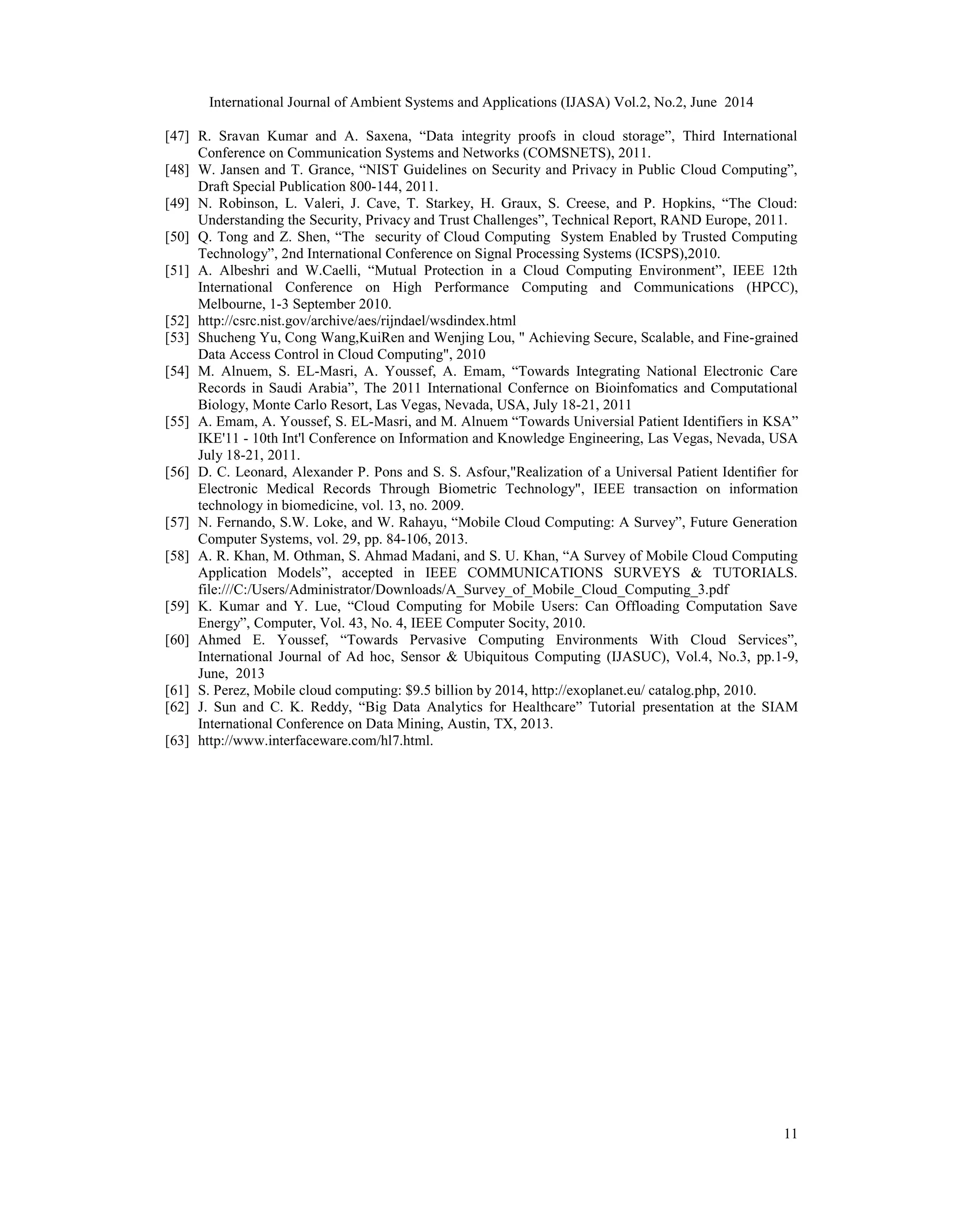 International Journal of Ambient Systems and Applications (IJASA) Vol.2, No.2, June 2014
11
[47] R. Sravan Kumar and A. Saxena, “Data integrity proofs in cloud storage”, Third International
Conference on Communication Systems and Networks (COMSNETS), 2011.
[48] W. Jansen and T. Grance, “NIST Guidelines on Security and Privacy in Public Cloud Computing”,
Draft Special Publication 800-144, 2011.
[49] N. Robinson, L. Valeri, J. Cave, T. Starkey, H. Graux, S. Creese, and P. Hopkins, “The Cloud:
Understanding the Security, Privacy and Trust Challenges”, Technical Report, RAND Europe, 2011.
[50] Q. Tong and Z. Shen, “The security of Cloud Computing System Enabled by Trusted Computing
Technology”, 2nd International Conference on Signal Processing Systems (ICSPS),2010.
[51] A. Albeshri and W.Caelli, “Mutual Protection in a Cloud Computing Environment”, IEEE 12th
International Conference on High Performance Computing and Communications (HPCC),
Melbourne, 1-3 September 2010.
[52] http://csrc.nist.gov/archive/aes/rijndael/wsdindex.html
[53] Shucheng Yu, Cong Wang,KuiRen and Wenjing Lou, " Achieving Secure, Scalable, and Fine-grained
Data Access Control in Cloud Computing", 2010
[54] M. Alnuem, S. EL-Masri, A. Youssef, A. Emam, “Towards Integrating National Electronic Care
Records in Saudi Arabia”, The 2011 International Confernce on Bioinfomatics and Computational
Biology, Monte Carlo Resort, Las Vegas, Nevada, USA, July 18-21, 2011
[55] A. Emam, A. Youssef, S. EL-Masri, and M. Alnuem “Towards Universial Patient Identifiers in KSA”
IKE'11 - 10th Int'l Conference on Information and Knowledge Engineering, Las Vegas, Nevada, USA
July 18-21, 2011.
[56] D. C. Leonard, Alexander P. Pons and S. S. Asfour,"Realization of a Universal Patient Identiﬁer for
Electronic Medical Records Through Biometric Technology", IEEE transaction on information
technology in biomedicine, vol. 13, no. 2009.
[57] N. Fernando, S.W. Loke, and W. Rahayu, “Mobile Cloud Computing: A Survey”, Future Generation
Computer Systems, vol. 29, pp. 84-106, 2013.
[58] A. R. Khan, M. Othman, S. Ahmad Madani, and S. U. Khan, “A Survey of Mobile Cloud Computing
Application Models”, accepted in IEEE COMMUNICATIONS SURVEYS & TUTORIALS.
file:///C:/Users/Administrator/Downloads/A_Survey_of_Mobile_Cloud_Computing_3.pdf
[59] K. Kumar and Y. Lue, “Cloud Computing for Mobile Users: Can Offloading Computation Save
Energy”, Computer, Vol. 43, No. 4, IEEE Computer Socity, 2010.
[60] Ahmed E. Youssef, “Towards Pervasive Computing Environments With Cloud Services”,
International Journal of Ad hoc, Sensor & Ubiquitous Computing (IJASUC), Vol.4, No.3, pp.1-9,
June, 2013
[61] S. Perez, Mobile cloud computing: $9.5 billion by 2014, http://exoplanet.eu/ catalog.php, 2010.
[62] J. Sun and C. K. Reddy, “Big Data Analytics for Healthcare” Tutorial presentation at the SIAM
International Conference on Data Mining, Austin, TX, 2013.
[63] http://www.interfaceware.com/hl7.html.
 