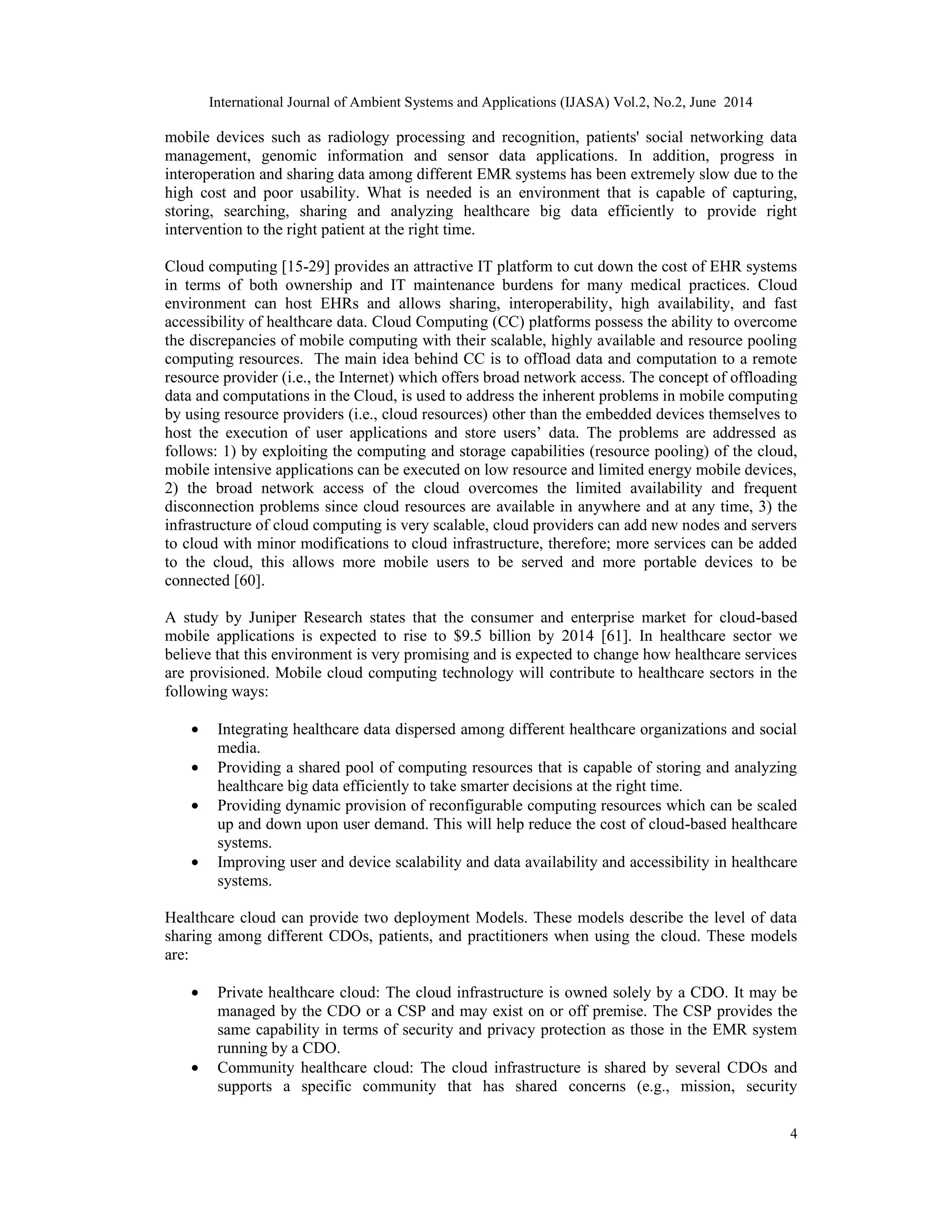 International Journal of Ambient Systems and Applications (IJASA) Vol.2, No.2, June 2014
4
mobile devices such as radiology processing and recognition, patients' social networking data
management, genomic information and sensor data applications. In addition, progress in
interoperation and sharing data among different EMR systems has been extremely slow due to the
high cost and poor usability. What is needed is an environment that is capable of capturing,
storing, searching, sharing and analyzing healthcare big data efficiently to provide right
intervention to the right patient at the right time.
Cloud computing [15-29] provides an attractive IT platform to cut down the cost of EHR systems
in terms of both ownership and IT maintenance burdens for many medical practices. Cloud
environment can host EHRs and allows sharing, interoperability, high availability, and fast
accessibility of healthcare data. Cloud Computing (CC) platforms possess the ability to overcome
the discrepancies of mobile computing with their scalable, highly available and resource pooling
computing resources. The main idea behind CC is to offload data and computation to a remote
resource provider (i.e., the Internet) which offers broad network access. The concept of offloading
data and computations in the Cloud, is used to address the inherent problems in mobile computing
by using resource providers (i.e., cloud resources) other than the embedded devices themselves to
host the execution of user applications and store users’ data. The problems are addressed as
follows: 1) by exploiting the computing and storage capabilities (resource pooling) of the cloud,
mobile intensive applications can be executed on low resource and limited energy mobile devices,
2) the broad network access of the cloud overcomes the limited availability and frequent
disconnection problems since cloud resources are available in anywhere and at any time, 3) the
infrastructure of cloud computing is very scalable, cloud providers can add new nodes and servers
to cloud with minor modifications to cloud infrastructure, therefore; more services can be added
to the cloud, this allows more mobile users to be served and more portable devices to be
connected [60].
A study by Juniper Research states that the consumer and enterprise market for cloud-based
mobile applications is expected to rise to $9.5 billion by 2014 [61]. In healthcare sector we
believe that this environment is very promising and is expected to change how healthcare services
are provisioned. Mobile cloud computing technology will contribute to healthcare sectors in the
following ways:
• Integrating healthcare data dispersed among different healthcare organizations and social
media.
• Providing a shared pool of computing resources that is capable of storing and analyzing
healthcare big data efficiently to take smarter decisions at the right time.
• Providing dynamic provision of reconfigurable computing resources which can be scaled
up and down upon user demand. This will help reduce the cost of cloud-based healthcare
systems.
• Improving user and device scalability and data availability and accessibility in healthcare
systems.
Healthcare cloud can provide two deployment Models. These models describe the level of data
sharing among different CDOs, patients, and practitioners when using the cloud. These models
are:
• Private healthcare cloud: The cloud infrastructure is owned solely by a CDO. It may be
managed by the CDO or a CSP and may exist on or off premise. The CSP provides the
same capability in terms of security and privacy protection as those in the EMR system
running by a CDO.
• Community healthcare cloud: The cloud infrastructure is shared by several CDOs and
supports a specific community that has shared concerns (e.g., mission, security
 