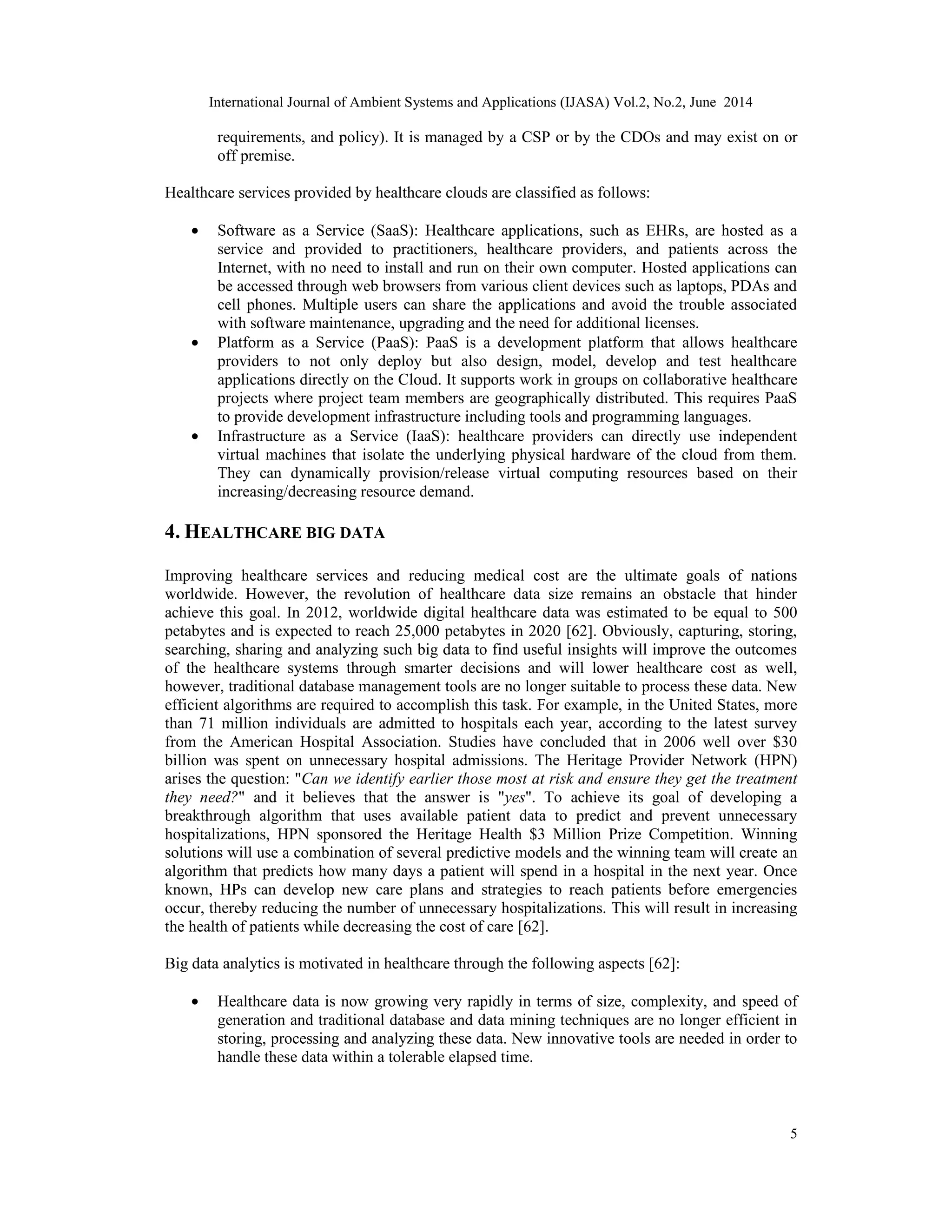 International Journal of Ambient Systems and Applications (IJASA) Vol.2, No.2, June 2014
5
requirements, and policy). It is managed by a CSP or by the CDOs and may exist on or
off premise.
Healthcare services provided by healthcare clouds are classified as follows:
• Software as a Service (SaaS): Healthcare applications, such as EHRs, are hosted as a
service and provided to practitioners, healthcare providers, and patients across the
Internet, with no need to install and run on their own computer. Hosted applications can
be accessed through web browsers from various client devices such as laptops, PDAs and
cell phones. Multiple users can share the applications and avoid the trouble associated
with software maintenance, upgrading and the need for additional licenses.
• Platform as a Service (PaaS): PaaS is a development platform that allows healthcare
providers to not only deploy but also design, model, develop and test healthcare
applications directly on the Cloud. It supports work in groups on collaborative healthcare
projects where project team members are geographically distributed. This requires PaaS
to provide development infrastructure including tools and programming languages.
• Infrastructure as a Service (IaaS): healthcare providers can directly use independent
virtual machines that isolate the underlying physical hardware of the cloud from them.
They can dynamically provision/release virtual computing resources based on their
increasing/decreasing resource demand.
4. HEALTHCARE BIG DATA
Improving healthcare services and reducing medical cost are the ultimate goals of nations
worldwide. However, the revolution of healthcare data size remains an obstacle that hinder
achieve this goal. In 2012, worldwide digital healthcare data was estimated to be equal to 500
petabytes and is expected to reach 25,000 petabytes in 2020 [62]. Obviously, capturing, storing,
searching, sharing and analyzing such big data to find useful insights will improve the outcomes
of the healthcare systems through smarter decisions and will lower healthcare cost as well,
however, traditional database management tools are no longer suitable to process these data. New
efficient algorithms are required to accomplish this task. For example, in the United States, more
than 71 million individuals are admitted to hospitals each year, according to the latest survey
from the American Hospital Association. Studies have concluded that in 2006 well over $30
billion was spent on unnecessary hospital admissions. The Heritage Provider Network (HPN)
arises the question: "Can we identify earlier those most at risk and ensure they get the treatment
they need?" and it believes that the answer is "yes". To achieve its goal of developing a
breakthrough algorithm that uses available patient data to predict and prevent unnecessary
hospitalizations, HPN sponsored the Heritage Health $3 Million Prize Competition. Winning
solutions will use a combination of several predictive models and the winning team will create an
algorithm that predicts how many days a patient will spend in a hospital in the next year. Once
known, HPs can develop new care plans and strategies to reach patients before emergencies
occur, thereby reducing the number of unnecessary hospitalizations. This will result in increasing
the health of patients while decreasing the cost of care [62].
Big data analytics is motivated in healthcare through the following aspects [62]:
• Healthcare data is now growing very rapidly in terms of size, complexity, and speed of
generation and traditional database and data mining techniques are no longer efficient in
storing, processing and analyzing these data. New innovative tools are needed in order to
handle these data within a tolerable elapsed time.
 