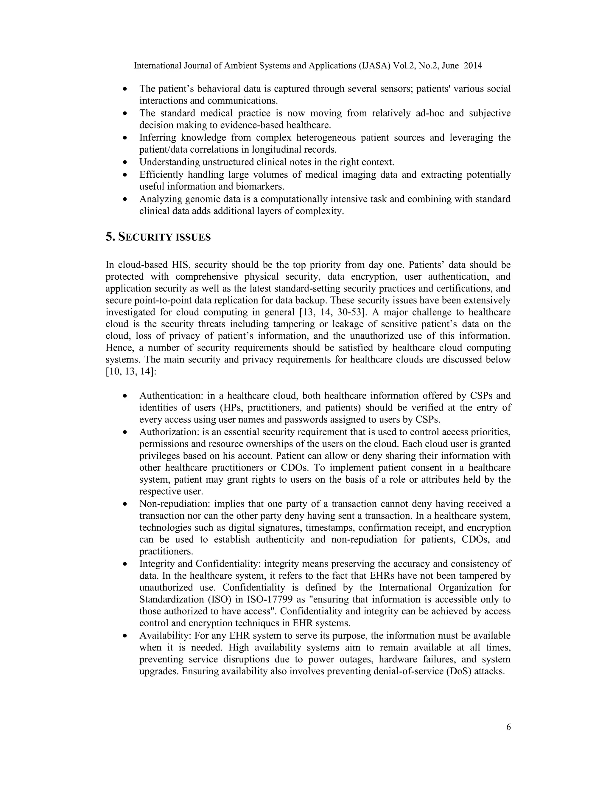 International Journal of Ambient Systems and Applications (IJASA) Vol.2, No.2, June 2014
6
• The patient’s behavioral data is captured through several sensors; patients' various social
interactions and communications.
• The standard medical practice is now moving from relatively ad-hoc and subjective
decision making to evidence-based healthcare.
• Inferring knowledge from complex heterogeneous patient sources and leveraging the
patient/data correlations in longitudinal records.
• Understanding unstructured clinical notes in the right context.
• Efficiently handling large volumes of medical imaging data and extracting potentially
useful information and biomarkers.
• Analyzing genomic data is a computationally intensive task and combining with standard
clinical data adds additional layers of complexity.
5. SECURITY ISSUES
In cloud-based HIS, security should be the top priority from day one. Patients’ data should be
protected with comprehensive physical security, data encryption, user authentication, and
application security as well as the latest standard-setting security practices and certifications, and
secure point-to-point data replication for data backup. These security issues have been extensively
investigated for cloud computing in general [13, 14, 30-53]. A major challenge to healthcare
cloud is the security threats including tampering or leakage of sensitive patient’s data on the
cloud, loss of privacy of patient’s information, and the unauthorized use of this information.
Hence, a number of security requirements should be satisfied by healthcare cloud computing
systems. The main security and privacy requirements for healthcare clouds are discussed below
[10, 13, 14]:
• Authentication: in a healthcare cloud, both healthcare information offered by CSPs and
identities of users (HPs, practitioners, and patients) should be verified at the entry of
every access using user names and passwords assigned to users by CSPs.
• Authorization: is an essential security requirement that is used to control access priorities,
permissions and resource ownerships of the users on the cloud. Each cloud user is granted
privileges based on his account. Patient can allow or deny sharing their information with
other healthcare practitioners or CDOs. To implement patient consent in a healthcare
system, patient may grant rights to users on the basis of a role or attributes held by the
respective user.
• Non-repudiation: implies that one party of a transaction cannot deny having received a
transaction nor can the other party deny having sent a transaction. In a healthcare system,
technologies such as digital signatures, timestamps, confirmation receipt, and encryption
can be used to establish authenticity and non-repudiation for patients, CDOs, and
practitioners.
• Integrity and Confidentiality: integrity means preserving the accuracy and consistency of
data. In the healthcare system, it refers to the fact that EHRs have not been tampered by
unauthorized use. Confidentiality is defined by the International Organization for
Standardization (ISO) in ISO-17799 as "ensuring that information is accessible only to
those authorized to have access". Confidentiality and integrity can be achieved by access
control and encryption techniques in EHR systems.
• Availability: For any EHR system to serve its purpose, the information must be available
when it is needed. High availability systems aim to remain available at all times,
preventing service disruptions due to power outages, hardware failures, and system
upgrades. Ensuring availability also involves preventing denial-of-service (DoS) attacks.
 