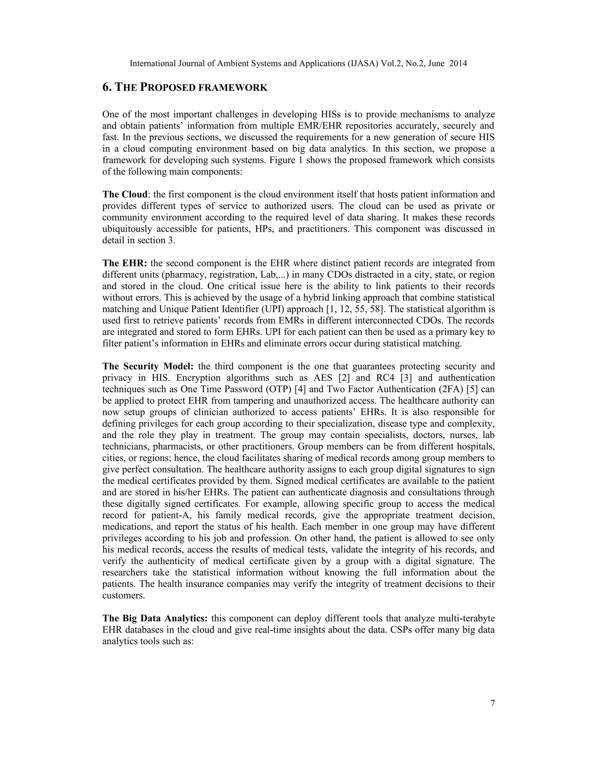 International Journal of Ambient Systems and Applications (IJASA) Vol.2, No.2, June 2014
7
6. THE PROPOSED FRAMEWORK
One of the most important challenges in developing HISs is to provide mechanisms to analyze
and obtain patients’ information from multiple EMR/EHR repositories accurately, securely and
fast. In the previous sections, we discussed the requirements for a new generation of secure HIS
in a cloud computing environment based on big data analytics. In this section, we propose a
framework for developing such systems. Figure 1 shows the proposed framework which consists
of the following main components:
The Cloud: the first component is the cloud environment itself that hosts patient information and
provides different types of service to authorized users. The cloud can be used as private or
community environment according to the required level of data sharing. It makes these records
ubiquitously accessible for patients, HPs, and practitioners. This component was discussed in
detail in section 3.
The EHR: the second component is the EHR where distinct patient records are integrated from
different units (pharmacy, registration, Lab,...) in many CDOs distracted in a city, state, or region
and stored in the cloud. One critical issue here is the ability to link patients to their records
without errors. This is achieved by the usage of a hybrid linking approach that combine statistical
matching and Unique Patient Identifier (UPI) approach [1, 12, 55, 58]. The statistical algorithm is
used first to retrieve patients’ records from EMRs in different interconnected CDOs. The records
are integrated and stored to form EHRs. UPI for each patient can then be used as a primary key to
filter patient’s information in EHRs and eliminate errors occur during statistical matching.
The Security Model: the third component is the one that guarantees protecting security and
privacy in HIS. Encryption algorithms such as AES [2] and RC4 [3] and authentication
techniques such as One Time Password (OTP) [4] and Two Factor Authentication (2FA) [5] can
be applied to protect EHR from tampering and unauthorized access. The healthcare authority can
now setup groups of clinician authorized to access patients’ EHRs. It is also responsible for
defining privileges for each group according to their specialization, disease type and complexity,
and the role they play in treatment. The group may contain specialists, doctors, nurses, lab
technicians, pharmacists, or other practitioners. Group members can be from different hospitals,
cities, or regions; hence, the cloud facilitates sharing of medical records among group members to
give perfect consultation. The healthcare authority assigns to each group digital signatures to sign
the medical certificates provided by them. Signed medical certificates are available to the patient
and are stored in his/her EHRs. The patient can authenticate diagnosis and consultations through
these digitally signed certificates. For example, allowing specific group to access the medical
record for patient-A, his family medical records, give the appropriate treatment decision,
medications, and report the status of his health. Each member in one group may have different
privileges according to his job and profession. On other hand, the patient is allowed to see only
his medical records, access the results of medical tests, validate the integrity of his records, and
verify the authenticity of medical certificate given by a group with a digital signature. The
researchers take the statistical information without knowing the full information about the
patients. The health insurance companies may verify the integrity of treatment decisions to their
customers.
The Big Data Analytics: this component can deploy different tools that analyze multi-terabyte
EHR databases in the cloud and give real-time insights about the data. CSPs offer many big data
analytics tools such as:
 