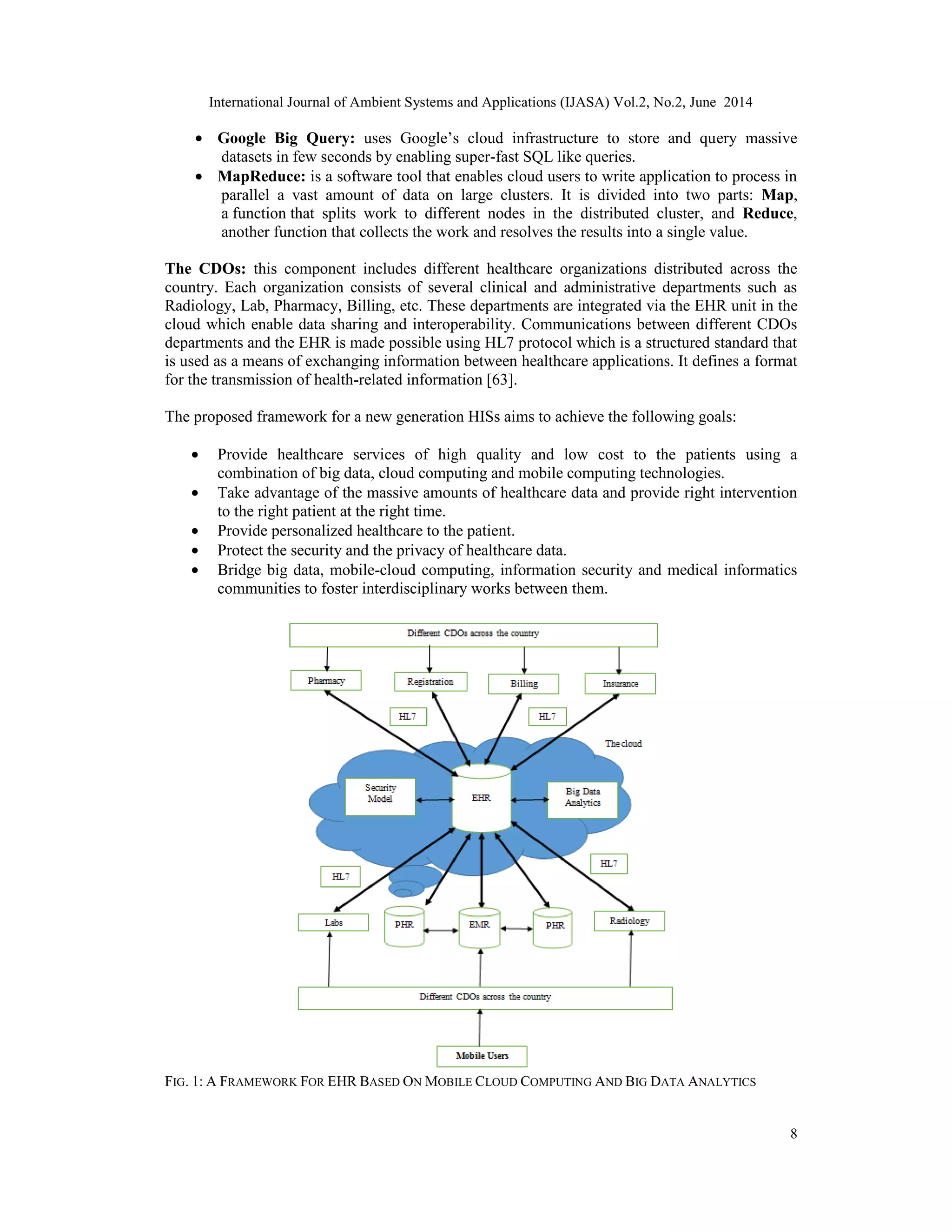 International Journal of Ambient Systems and Applications (IJASA) Vol.2, No.2, June 2014
8
• Google Big Query: uses Google’s cloud infrastructure to store and query massive
datasets in few seconds by enabling super-fast SQL like queries.
• MapReduce: is a software tool that enables cloud users to write application to process in
parallel a vast amount of data on large clusters. It is divided into two parts: Map,
a function that splits work to different nodes in the distributed cluster, and Reduce,
another function that collects the work and resolves the results into a single value.
The CDOs: this component includes different healthcare organizations distributed across the
country. Each organization consists of several clinical and administrative departments such as
Radiology, Lab, Pharmacy, Billing, etc. These departments are integrated via the EHR unit in the
cloud which enable data sharing and interoperability. Communications between different CDOs
departments and the EHR is made possible using HL7 protocol which is a structured standard that
is used as a means of exchanging information between healthcare applications. It defines a format
for the transmission of health-related information [63].
The proposed framework for a new generation HISs aims to achieve the following goals:
• Provide healthcare services of high quality and low cost to the patients using a
combination of big data, cloud computing and mobile computing technologies.
• Take advantage of the massive amounts of healthcare data and provide right intervention
to the right patient at the right time.
• Provide personalized healthcare to the patient.
• Protect the security and the privacy of healthcare data.
• Bridge big data, mobile-cloud computing, information security and medical informatics
communities to foster interdisciplinary works between them.
FIG. 1: A FRAMEWORK FOR EHR BASED ON MOBILE CLOUD COMPUTING AND BIG DATA ANALYTICS
 