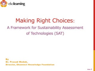Slide 1
Making Right Choices:
A Framework for Sustainability Assessment
of Technologies (SAT)
By
Dr. Prasad Modak,
Director, Ekonnect Knowledge Foundation
 