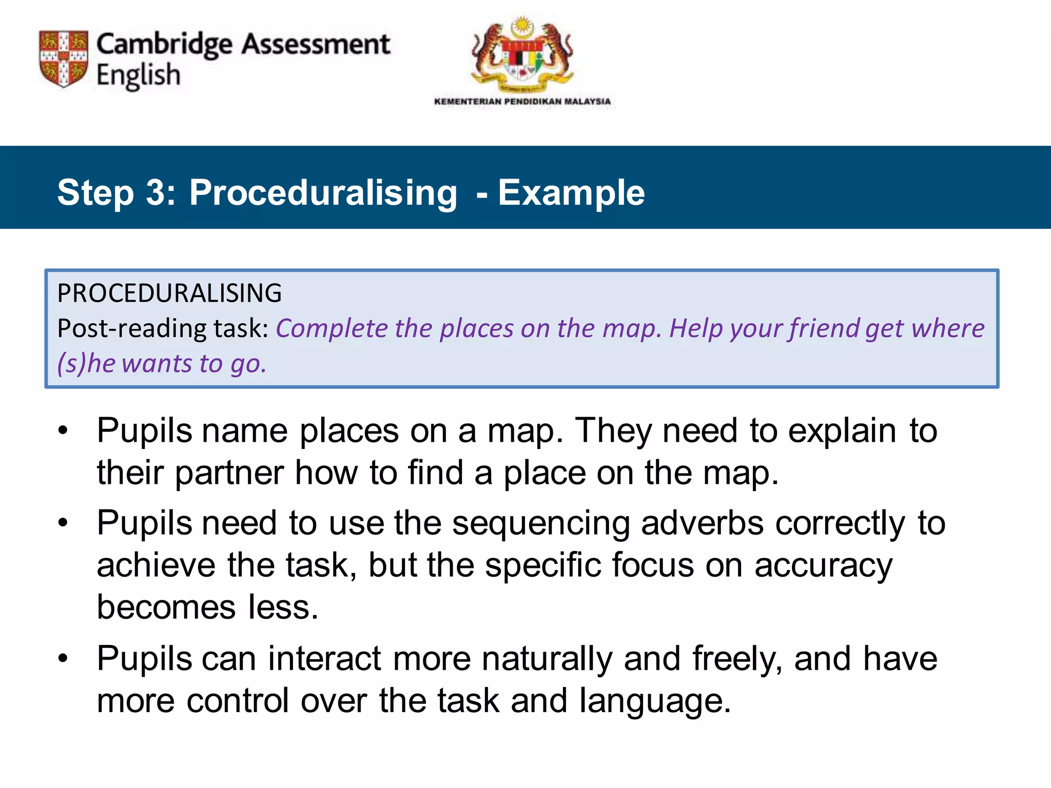 Step 3: Proceduralising - Example
PROCEDURALISING
Post-reading task: Complete the places on the map. Help your friend get where
(s)he wants to go.
• Pupils name places on a map. They need to explain to
their partner how to find a place on the map.
• Pupils need to use the sequencing adverbs correctly to
achieve the task, but the specific focus on accuracy
becomes less.
• Pupils can interact more naturally and freely, and have
more control over the task and language.
 