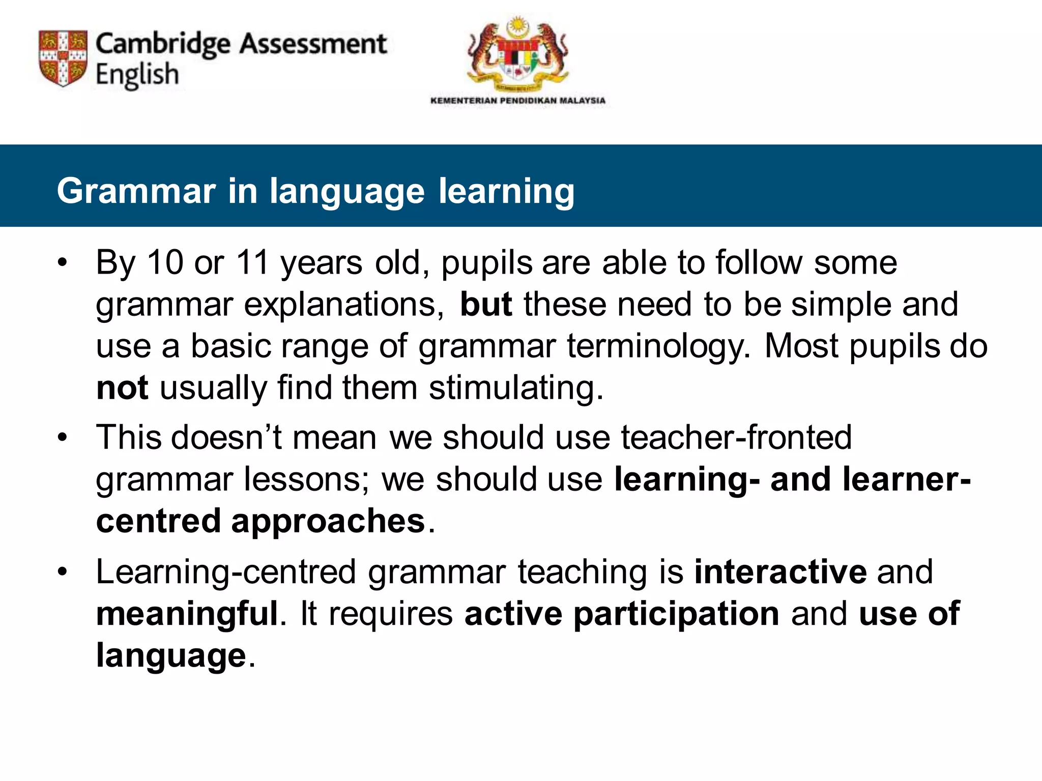 Grammar in language learning
• By 10 or 11 years old, pupils are able to follow some
grammar explanations, but these need to be simple and
use a basic range of grammar terminology. Most pupils do
not usually find them stimulating.
• This doesn’t mean we should use teacher-fronted
grammar lessons; we should use learning- and learner-
centred approaches.
• Learning-centred grammar teaching is interactive and
meaningful. It requires active participation and use of
language.
 