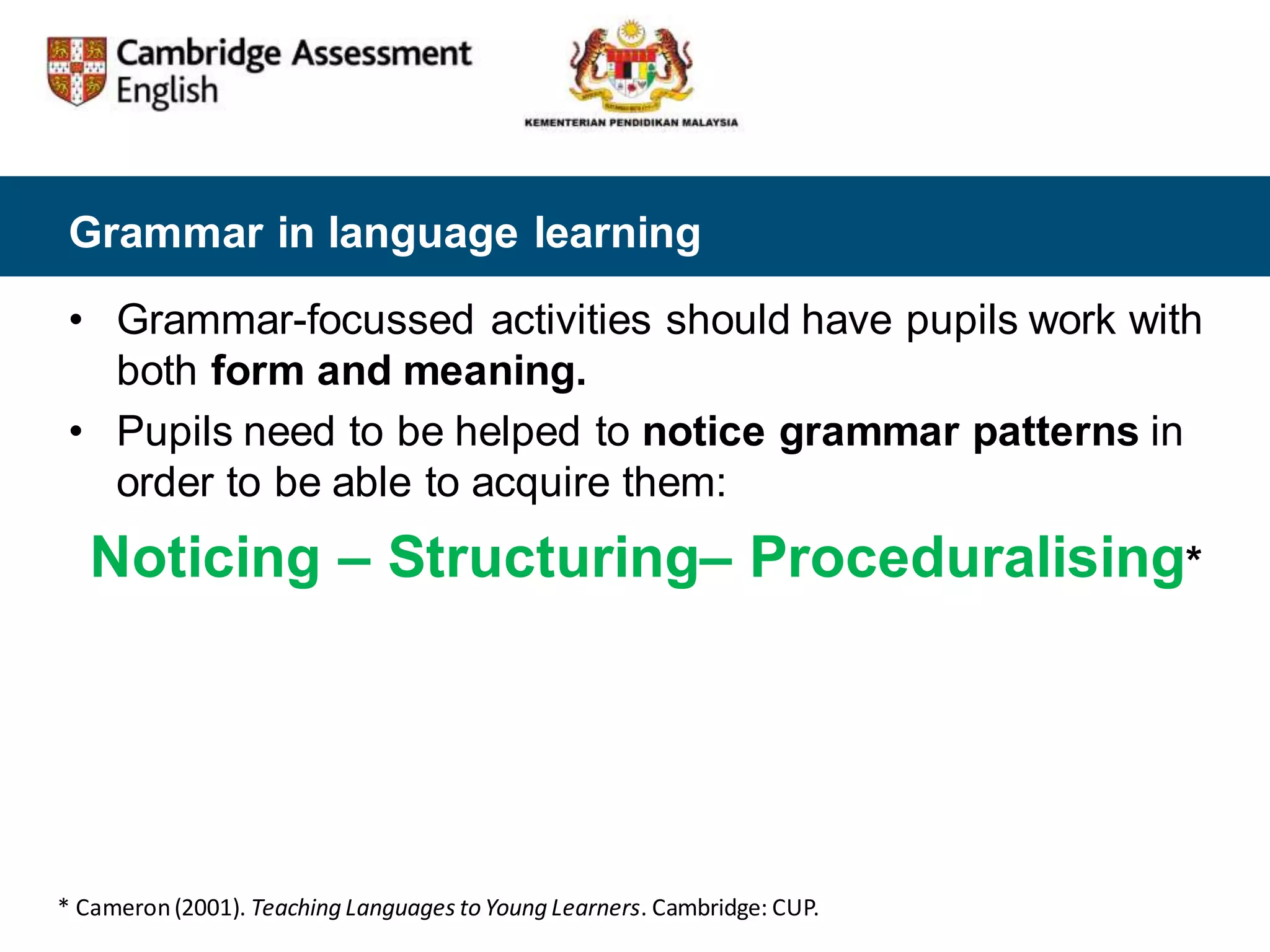 Grammar in language learning
• Grammar-focussed activities should have pupils work with
both form and meaning.
• Pupils need to be helped to notice grammar patterns in
order to be able to acquire them:
Noticing – Structuring– Proceduralising*
* Cameron(2001). Teaching Languages toYoung Learners. Cambridge: CUP.
 