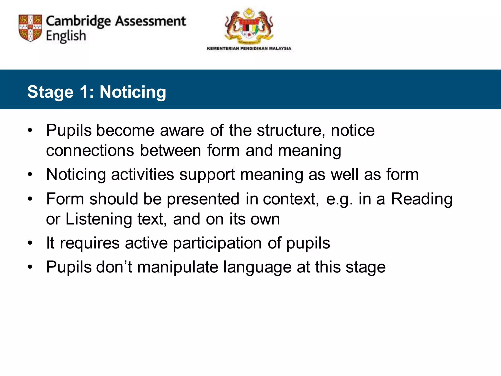 Stage 1: Noticing
• Pupils become aware of the structure, notice
connections between form and meaning
• Noticing activities support meaning as well as form
• Form should be presented in context, e.g. in a Reading
or Listening text, and on its own
• It requires active participation of pupils
• Pupils don’t manipulate language at this stage
 