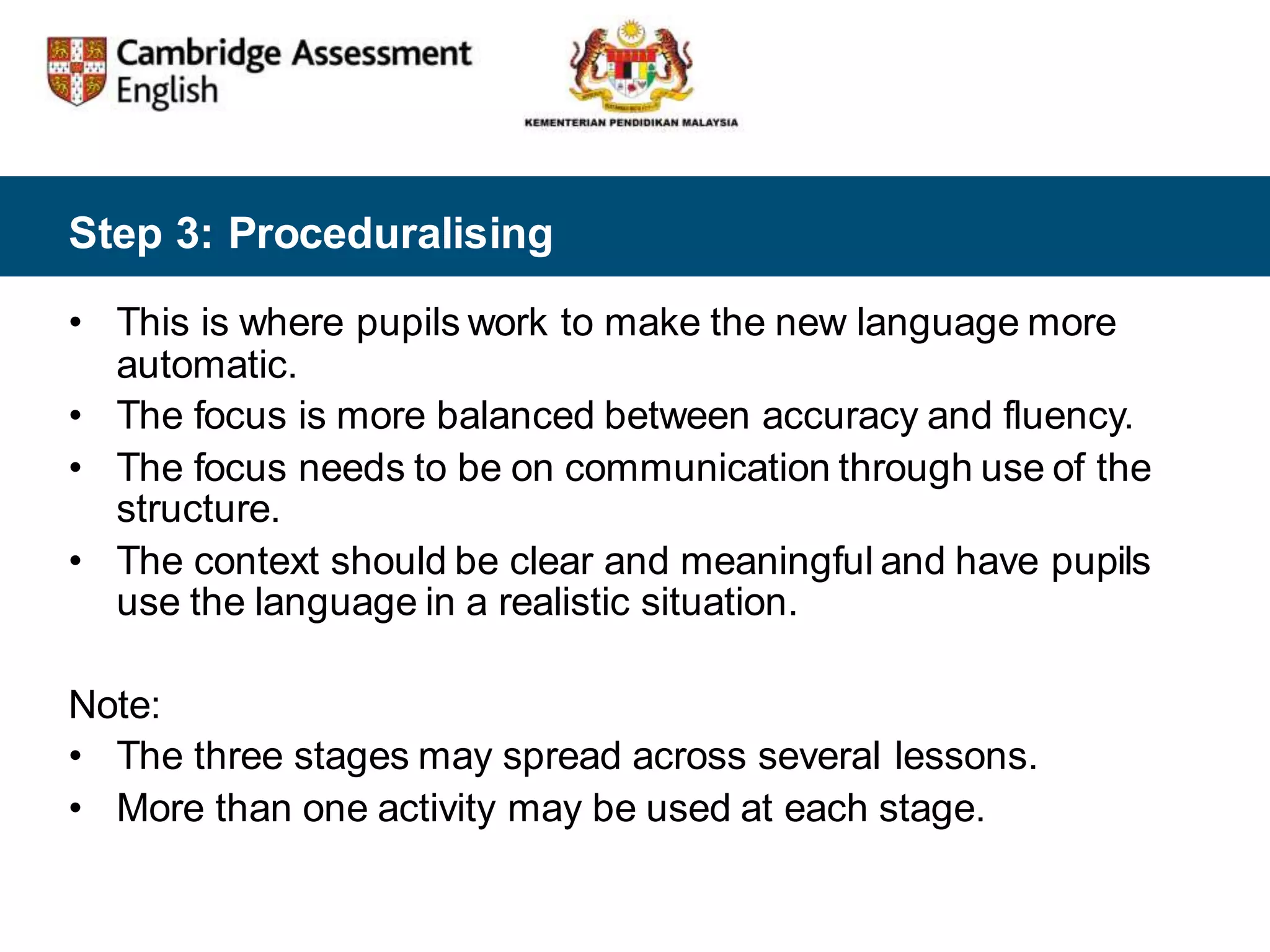 Step 3: Proceduralising
• This is where pupils work to make the new language more
automatic.
• The focus is more balanced between accuracy and fluency.
• The focus needs to be on communication through use of the
structure.
• The context should be clear and meaningful and have pupils
use the language in a realistic situation.
Note:
• The three stages may spread across several lessons.
• More than one activity may be used at each stage.
 