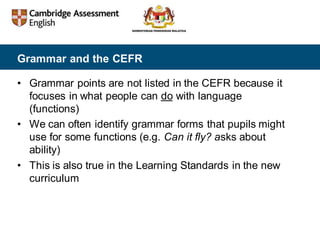 Grammar and the CEFR
• Grammar points are not listed in the CEFR because it
focuses in what people can do with language
(functions)
• We can often identify grammar forms that pupils might
use for some functions (e.g. Can it fly? asks about
ability)
• This is also true in the Learning Standards in the new
curriculum
 